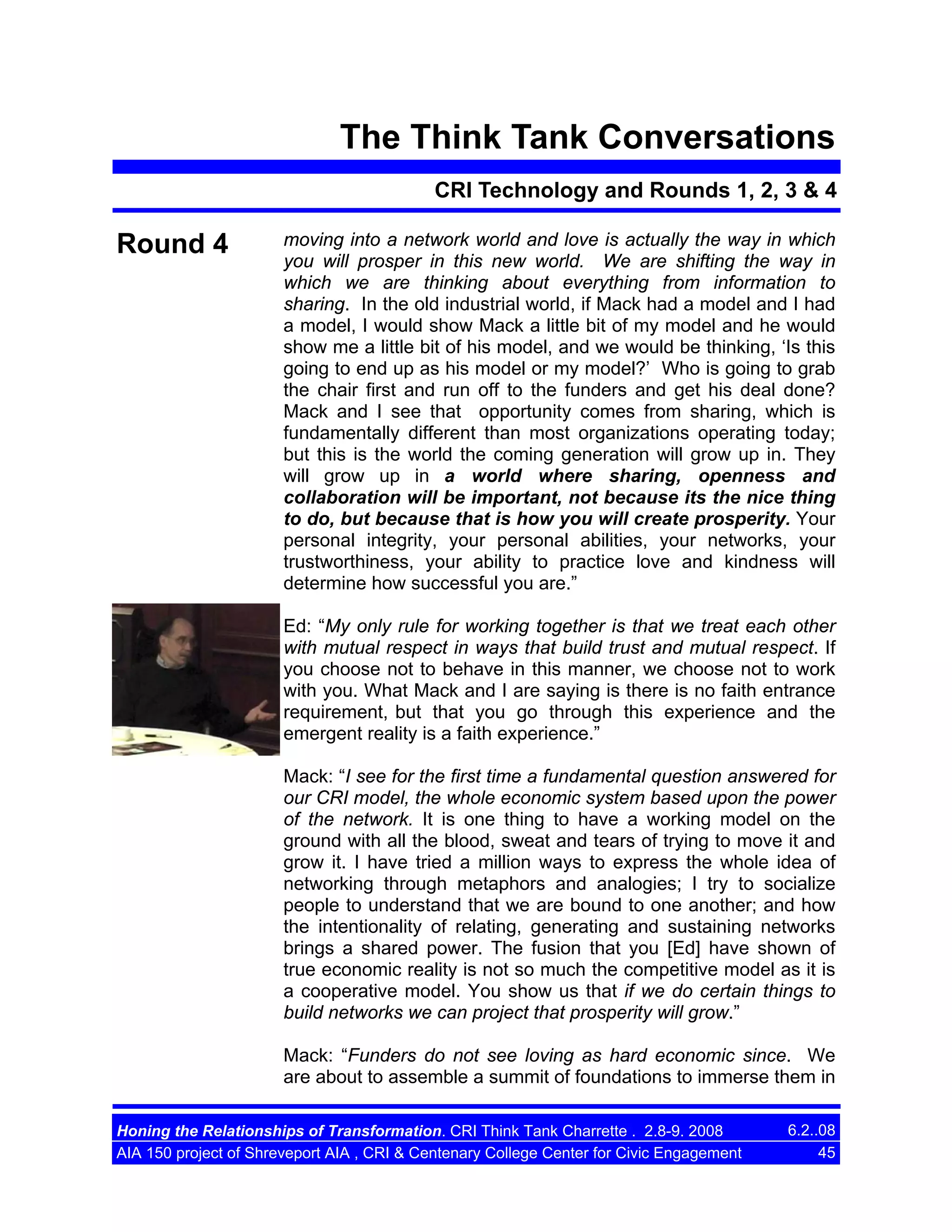 The Think Tank Conversations
CRI Technology and Rounds 1, 2, 3 & 4

Round 4

moving into a network world and love is actually the way in which
you will prosper in this new world. We are shifting the way in
which we are thinking about everything from information to
sharing. In the old industrial world, if Mack had a model and I had
a model, I would show Mack a little bit of my model and he would
show me a little bit of his model, and we would be thinking, ‘Is this
going to end up as his model or my model?’ Who is going to grab
the chair first and run off to the funders and get his deal done?
Mack and I see that opportunity comes from sharing, which is
fundamentally different than most organizations operating today;
but this is the world the coming generation will grow up in. They
will grow up in a world where sharing, openness and
collaboration will be important, not because its the nice thing
to do, but because that is how you will create prosperity. Your
personal integrity, your personal abilities, your networks, your
trustworthiness, your ability to practice love and kindness will
determine how successful you are.”
Ed: “My only rule for working together is that we treat each other
with mutual respect in ways that build trust and mutual respect. If
you choose not to behave in this manner, we choose not to work
with you. What Mack and I are saying is there is no faith entrance
requirement, but that you go through this experience and the
emergent reality is a faith experience.”
Mack: “I see for the first time a fundamental question answered for
our CRI model, the whole economic system based upon the power
of the network. It is one thing to have a working model on the
ground with all the blood, sweat and tears of trying to move it and
grow it. I have tried a million ways to express the whole idea of
networking through metaphors and analogies; I try to socialize
people to understand that we are bound to one another; and how
the intentionality of relating, generating and sustaining networks
brings a shared power. The fusion that you [Ed] have shown of
true economic reality is not so much the competitive model as it is
a cooperative model. You show us that if we do certain things to
build networks we can project that prosperity will grow.”
Mack: “Funders do not see loving as hard economic since. We
are about to assemble a summit of foundations to immerse them in

Honing the Relationships of Transformation. CRI Think Tank Charrette . 2.8-9. 2008
AIA 150 project of Shreveport AIA , CRI & Centenary College Center for Civic Engagement

6.2..08
45

 