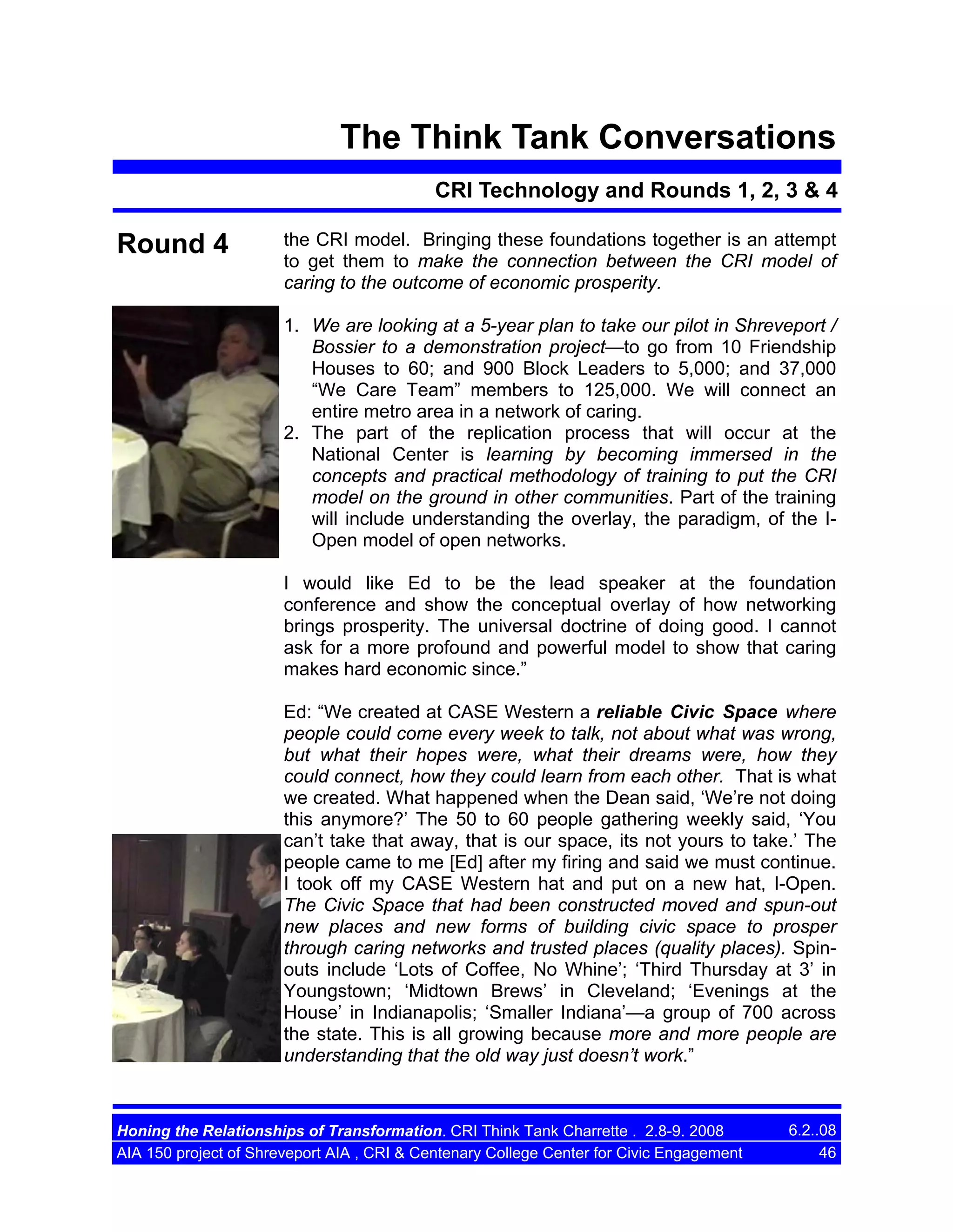 The Think Tank Conversations
CRI Technology and Rounds 1, 2, 3 & 4

Round 4

the CRI model. Bringing these foundations together is an attempt
to get them to make the connection between the CRI model of
caring to the outcome of economic prosperity.
1. We are looking at a 5-year plan to take our pilot in Shreveport /
Bossier to a demonstration project—to go from 10 Friendship
Houses to 60; and 900 Block Leaders to 5,000; and 37,000
“We Care Team” members to 125,000. We will connect an
entire metro area in a network of caring.
2. The part of the replication process that will occur at the
National Center is learning by becoming immersed in the
concepts and practical methodology of training to put the CRI
model on the ground in other communities. Part of the training
will include understanding the overlay, the paradigm, of the IOpen model of open networks.
I would like Ed to be the lead speaker at the foundation
conference and show the conceptual overlay of how networking
brings prosperity. The universal doctrine of doing good. I cannot
ask for a more profound and powerful model to show that caring
makes hard economic since.”
Ed: “We created at CASE Western a reliable Civic Space where
people could come every week to talk, not about what was wrong,
but what their hopes were, what their dreams were, how they
could connect, how they could learn from each other. That is what
we created. What happened when the Dean said, ‘We’re not doing
this anymore?’ The 50 to 60 people gathering weekly said, ‘You
can’t take that away, that is our space, its not yours to take.’ The
people came to me [Ed] after my firing and said we must continue.
I took off my CASE Western hat and put on a new hat, I-Open.
The Civic Space that had been constructed moved and spun-out
new places and new forms of building civic space to prosper
through caring networks and trusted places (quality places). Spinouts include ‘Lots of Coffee, No Whine’; ‘Third Thursday at 3’ in
Youngstown; ‘Midtown Brews’ in Cleveland; ‘Evenings at the
House’ in Indianapolis; ‘Smaller Indiana’—a group of 700 across
the state. This is all growing because more and more people are
understanding that the old way just doesn’t work.”

Honing the Relationships of Transformation. CRI Think Tank Charrette . 2.8-9. 2008
AIA 150 project of Shreveport AIA , CRI & Centenary College Center for Civic Engagement

6.2..08
46

 