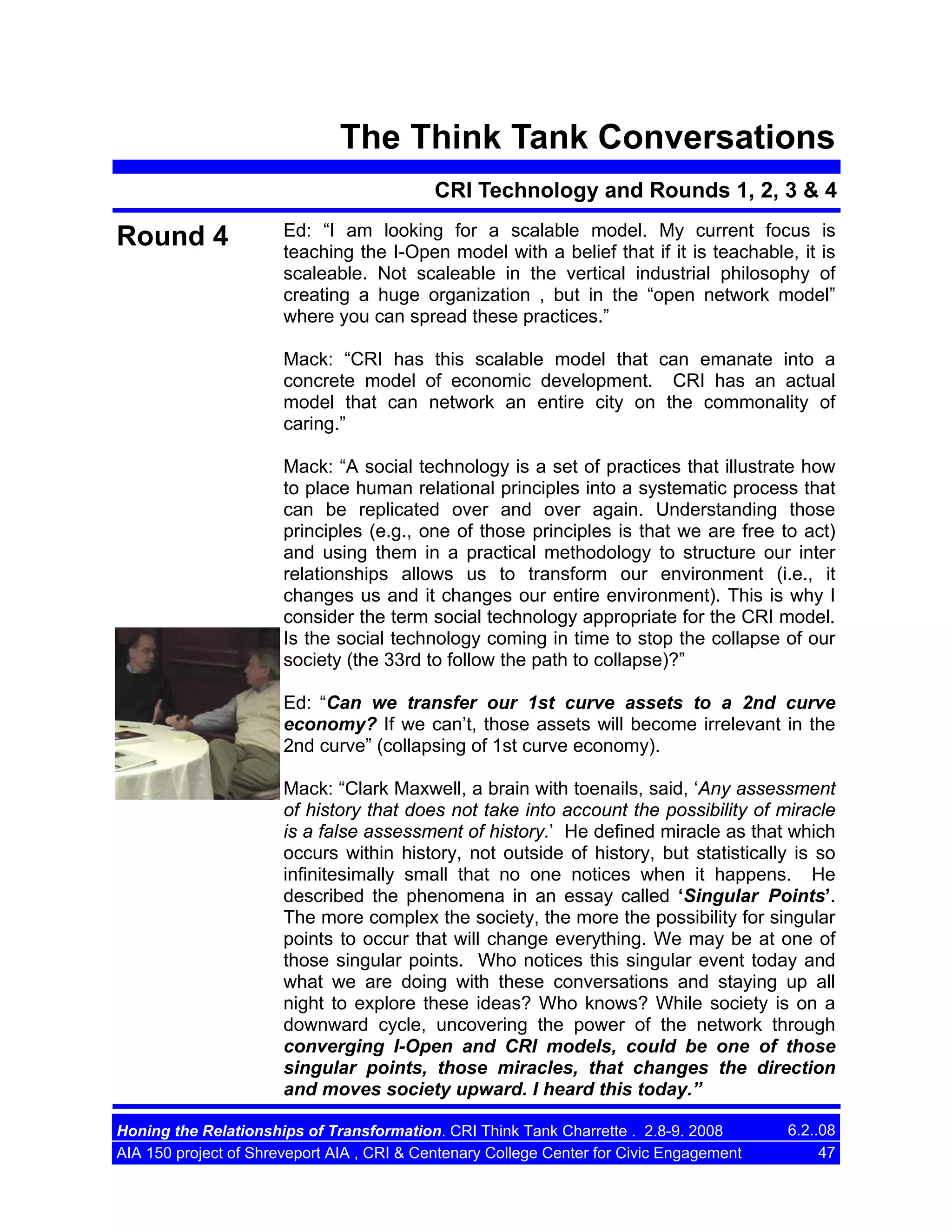 The Think Tank Conversations
CRI Technology and Rounds 1, 2, 3 & 4

Round 4

Ed: “I am looking for a scalable model. My current focus is
teaching the I-Open model with a belief that if it is teachable, it is
scaleable. Not scaleable in the vertical industrial philosophy of
creating a huge organization , but in the “open network model”
where you can spread these practices.”
Mack: “CRI has this scalable model that can emanate into a
concrete model of economic development. CRI has an actual
model that can network an entire city on the commonality of
caring.”
Mack: “A social technology is a set of practices that illustrate how
to place human relational principles into a systematic process that
can be replicated over and over again. Understanding those
principles (e.g., one of those principles is that we are free to act)
and using them in a practical methodology to structure our inter
relationships allows us to transform our environment (i.e., it
changes us and it changes our entire environment). This is why I
consider the term social technology appropriate for the CRI model.
Is the social technology coming in time to stop the collapse of our
society (the 33rd to follow the path to collapse)?”
Ed: “Can we transfer our 1st curve assets to a 2nd curve
economy? If we can’t, those assets will become irrelevant in the
2nd curve” (collapsing of 1st curve economy).
Mack: “Clark Maxwell, a brain with toenails, said, ‘Any assessment
of history that does not take into account the possibility of miracle
is a false assessment of history.’ He defined miracle as that which
occurs within history, not outside of history, but statistically is so
infinitesimally small that no one notices when it happens. He
described the phenomena in an essay called ‘Singular Points’.
The more complex the society, the more the possibility for singular
points to occur that will change everything. We may be at one of
those singular points. Who notices this singular event today and
what we are doing with these conversations and staying up all
night to explore these ideas? Who knows? While society is on a
downward cycle, uncovering the power of the network through
converging I-Open and CRI models, could be one of those
singular points, those miracles, that changes the direction
and moves society upward. I heard this today.”

Honing the Relationships of Transformation. CRI Think Tank Charrette . 2.8-9. 2008
AIA 150 project of Shreveport AIA , CRI & Centenary College Center for Civic Engagement

6.2..08
47

 