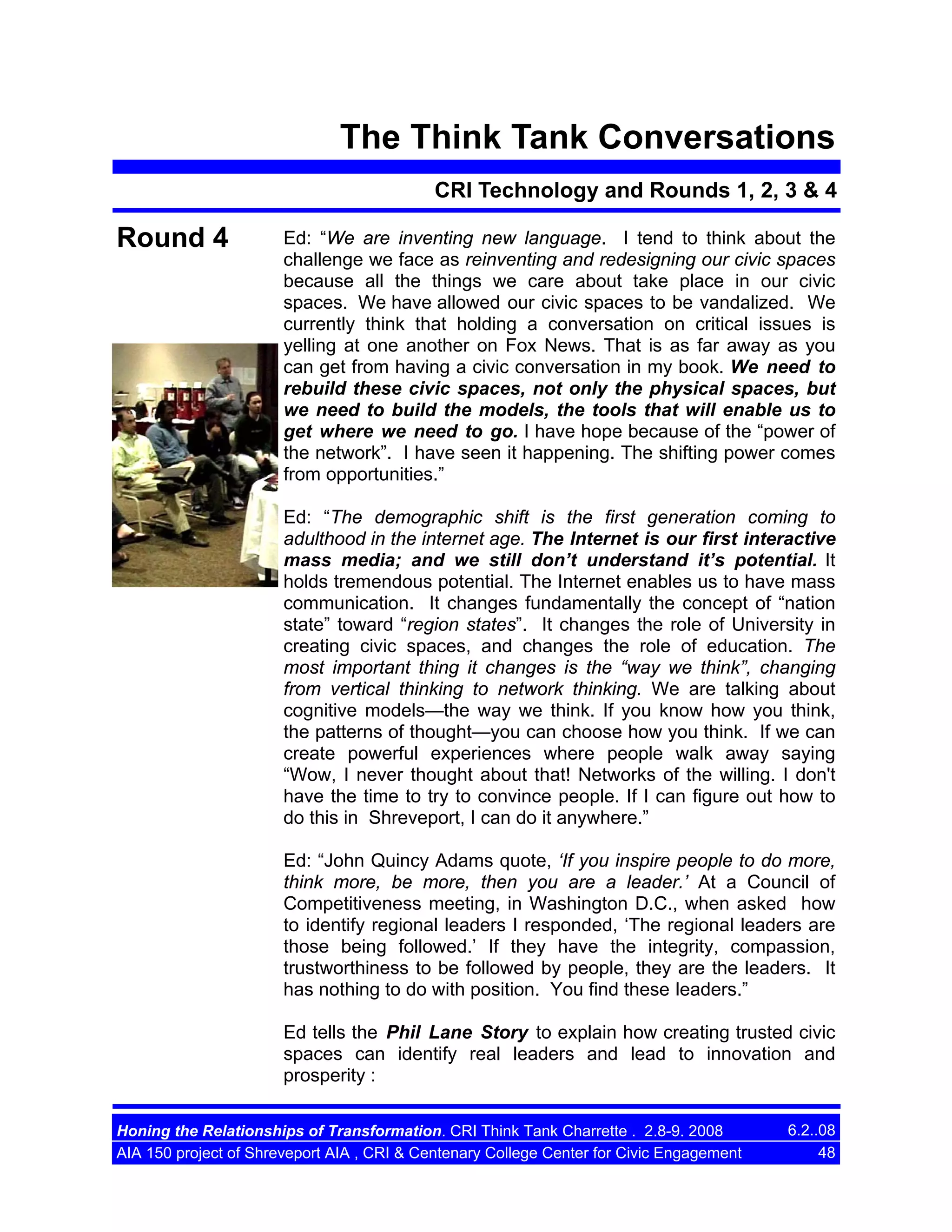 The Think Tank Conversations
CRI Technology and Rounds 1, 2, 3 & 4

Round 4

Ed: “We are inventing new language. I tend to think about the
challenge we face as reinventing and redesigning our civic spaces
because all the things we care about take place in our civic
spaces. We have allowed our civic spaces to be vandalized. We
currently think that holding a conversation on critical issues is
yelling at one another on Fox News. That is as far away as you
can get from having a civic conversation in my book. We need to
rebuild these civic spaces, not only the physical spaces, but
we need to build the models, the tools that will enable us to
get where we need to go. I have hope because of the “power of
the network”. I have seen it happening. The shifting power comes
from opportunities.”
Ed: “The demographic shift is the first generation coming to
adulthood in the internet age. The Internet is our first interactive
mass media; and we still don’t understand it’s potential. It
holds tremendous potential. The Internet enables us to have mass
communication. It changes fundamentally the concept of “nation
state” toward “region states”. It changes the role of University in
creating civic spaces, and changes the role of education. The
most important thing it changes is the “way we think”, changing
from vertical thinking to network thinking. We are talking about
cognitive models—the way we think. If you know how you think,
the patterns of thought—you can choose how you think. If we can
create powerful experiences where people walk away saying
“Wow, I never thought about that! Networks of the willing. I don't
have the time to try to convince people. If I can figure out how to
do this in Shreveport, I can do it anywhere.”
Ed: “John Quincy Adams quote, ‘If you inspire people to do more,
think more, be more, then you are a leader.’ At a Council of
Competitiveness meeting, in Washington D.C., when asked how
to identify regional leaders I responded, ‘The regional leaders are
those being followed.’ If they have the integrity, compassion,
trustworthiness to be followed by people, they are the leaders. It
has nothing to do with position. You find these leaders.”
Ed tells the Phil Lane Story to explain how creating trusted civic
spaces can identify real leaders and lead to innovation and
prosperity :

Honing the Relationships of Transformation. CRI Think Tank Charrette . 2.8-9. 2008
AIA 150 project of Shreveport AIA , CRI & Centenary College Center for Civic Engagement

6.2..08
48

 