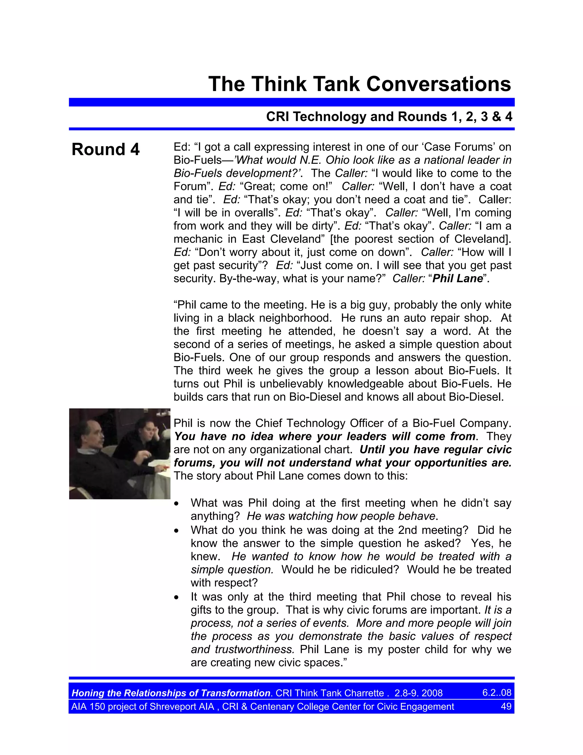 The Think Tank Conversations
CRI Technology and Rounds 1, 2, 3 & 4

Round 4

Ed: “I got a call expressing interest in one of our ‘Case Forums’ on
Bio-Fuels—’What would N.E. Ohio look like as a national leader in
Bio-Fuels development?’. The Caller: “I would like to come to the
Forum”. Ed: “Great; come on!” Caller: “Well, I don’t have a coat
and tie”. Ed: “That’s okay; you don’t need a coat and tie”. Caller:
“I will be in overalls”. Ed: “That’s okay”. Caller: “Well, I’m coming
from work and they will be dirty”. Ed: “That’s okay”. Caller: “I am a
mechanic in East Cleveland” [the poorest section of Cleveland].
Ed: “Don’t worry about it, just come on down”. Caller: “How will I
get past security”? Ed: “Just come on. I will see that you get past
security. By-the-way, what is your name?” Caller: “Phil Lane”.
“Phil came to the meeting. He is a big guy, probably the only white
living in a black neighborhood. He runs an auto repair shop. At
the first meeting he attended, he doesn’t say a word. At the
second of a series of meetings, he asked a simple question about
Bio-Fuels. One of our group responds and answers the question.
The third week he gives the group a lesson about Bio-Fuels. It
turns out Phil is unbelievably knowledgeable about Bio-Fuels. He
builds cars that run on Bio-Diesel and knows all about Bio-Diesel.
Phil is now the Chief Technology Officer of a Bio-Fuel Company.
You have no idea where your leaders will come from. They
are not on any organizational chart. Until you have regular civic
forums, you will not understand what your opportunities are.
The story about Phil Lane comes down to this:
•
•

•

What was Phil doing at the first meeting when he didn’t say
anything? He was watching how people behave.
What do you think he was doing at the 2nd meeting? Did he
know the answer to the simple question he asked? Yes, he
knew. He wanted to know how he would be treated with a
simple question. Would he be ridiculed? Would he be treated
with respect?
It was only at the third meeting that Phil chose to reveal his
gifts to the group. That is why civic forums are important. It is a
process, not a series of events. More and more people will join
the process as you demonstrate the basic values of respect
and trustworthiness. Phil Lane is my poster child for why we
are creating new civic spaces.”

Honing the Relationships of Transformation. CRI Think Tank Charrette . 2.8-9. 2008
AIA 150 project of Shreveport AIA , CRI & Centenary College Center for Civic Engagement

6.2..08
49

 