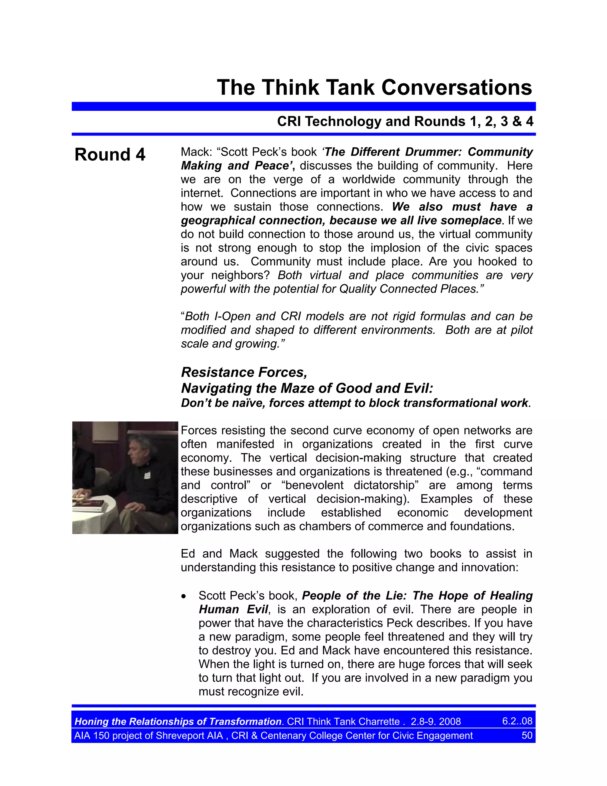 The Think Tank Conversations
CRI Technology and Rounds 1, 2, 3 & 4

Round 4

Mack: “Scott Peck’s book ‘The Different Drummer: Community
Making and Peace’, discusses the building of community. Here
we are on the verge of a worldwide community through the
internet. Connections are important in who we have access to and
how we sustain those connections. We also must have a
geographical connection, because we all live someplace. If we
do not build connection to those around us, the virtual community
is not strong enough to stop the implosion of the civic spaces
around us. Community must include place. Are you hooked to
your neighbors? Both virtual and place communities are very
powerful with the potential for Quality Connected Places.”
“Both I-Open and CRI models are not rigid formulas and can be
modified and shaped to different environments. Both are at pilot
scale and growing.”

Resistance Forces,
Navigating the Maze of Good and Evil:
Don’t be naïve, forces attempt to block transformational work.
Forces resisting the second curve economy of open networks are
often manifested in organizations created in the first curve
economy. The vertical decision-making structure that created
these businesses and organizations is threatened (e.g., “command
and control” or “benevolent dictatorship” are among terms
descriptive of vertical decision-making). Examples of these
organizations include established economic development
organizations such as chambers of commerce and foundations.
Ed and Mack suggested the following two books to assist in
understanding this resistance to positive change and innovation:
•

Scott Peck’s book, People of the Lie: The Hope of Healing
Human Evil, is an exploration of evil. There are people in
power that have the characteristics Peck describes. If you have
a new paradigm, some people feel threatened and they will try
to destroy you. Ed and Mack have encountered this resistance.
When the light is turned on, there are huge forces that will seek
to turn that light out. If you are involved in a new paradigm you
must recognize evil.

Honing the Relationships of Transformation. CRI Think Tank Charrette . 2.8-9. 2008
AIA 150 project of Shreveport AIA , CRI & Centenary College Center for Civic Engagement

6.2..08
50

 
