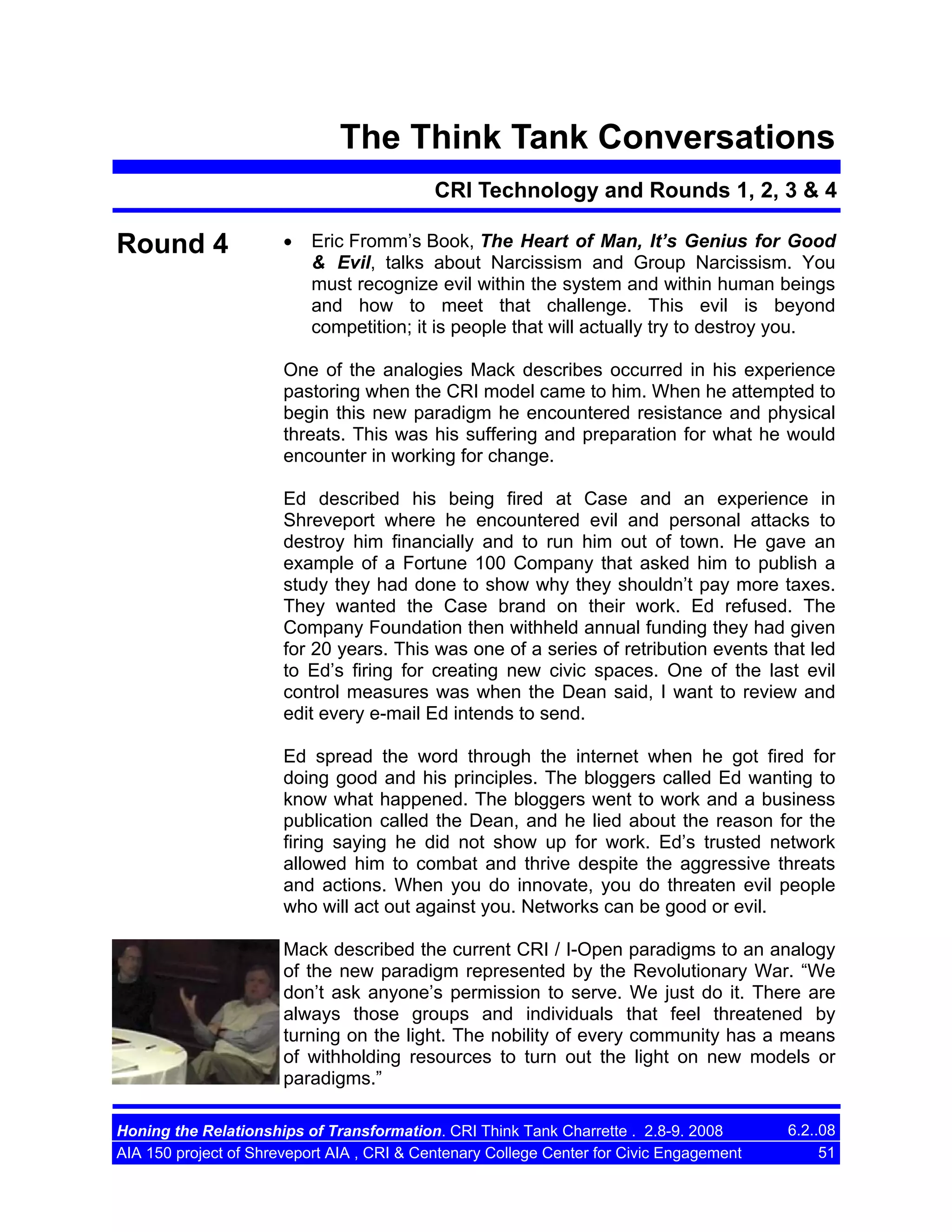 The Think Tank Conversations
CRI Technology and Rounds 1, 2, 3 & 4

Round 4

•

Eric Fromm’s Book, The Heart of Man, It’s Genius for Good
& Evil, talks about Narcissism and Group Narcissism. You
must recognize evil within the system and within human beings
and how to meet that challenge. This evil is beyond
competition; it is people that will actually try to destroy you.

One of the analogies Mack describes occurred in his experience
pastoring when the CRI model came to him. When he attempted to
begin this new paradigm he encountered resistance and physical
threats. This was his suffering and preparation for what he would
encounter in working for change.
Ed described his being fired at Case and an experience in
Shreveport where he encountered evil and personal attacks to
destroy him financially and to run him out of town. He gave an
example of a Fortune 100 Company that asked him to publish a
study they had done to show why they shouldn’t pay more taxes.
They wanted the Case brand on their work. Ed refused. The
Company Foundation then withheld annual funding they had given
for 20 years. This was one of a series of retribution events that led
to Ed’s firing for creating new civic spaces. One of the last evil
control measures was when the Dean said, I want to review and
edit every e-mail Ed intends to send.
Ed spread the word through the internet when he got fired for
doing good and his principles. The bloggers called Ed wanting to
know what happened. The bloggers went to work and a business
publication called the Dean, and he lied about the reason for the
firing saying he did not show up for work. Ed’s trusted network
allowed him to combat and thrive despite the aggressive threats
and actions. When you do innovate, you do threaten evil people
who will act out against you. Networks can be good or evil.
Mack described the current CRI / I-Open paradigms to an analogy
of the new paradigm represented by the Revolutionary War. “We
don’t ask anyone’s permission to serve. We just do it. There are
always those groups and individuals that feel threatened by
turning on the light. The nobility of every community has a means
of withholding resources to turn out the light on new models or
paradigms.”
Honing the Relationships of Transformation. CRI Think Tank Charrette . 2.8-9. 2008
AIA 150 project of Shreveport AIA , CRI & Centenary College Center for Civic Engagement

6.2..08
51

 