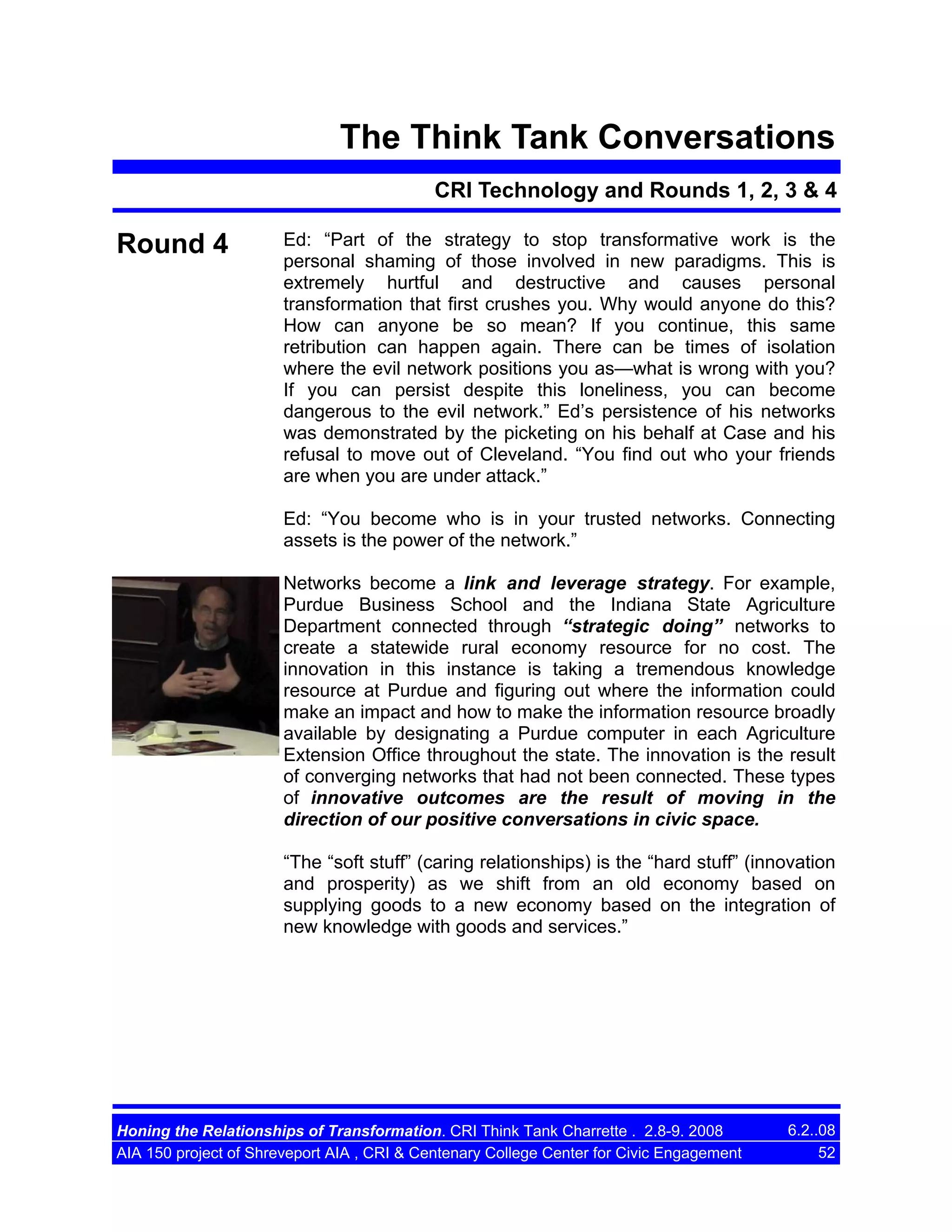 The Think Tank Conversations
CRI Technology and Rounds 1, 2, 3 & 4

Round 4

Ed: “Part of the strategy to stop transformative work is the
personal shaming of those involved in new paradigms. This is
extremely hurtful and destructive and causes personal
transformation that first crushes you. Why would anyone do this?
How can anyone be so mean? If you continue, this same
retribution can happen again. There can be times of isolation
where the evil network positions you as—what is wrong with you?
If you can persist despite this loneliness, you can become
dangerous to the evil network.” Ed’s persistence of his networks
was demonstrated by the picketing on his behalf at Case and his
refusal to move out of Cleveland. “You find out who your friends
are when you are under attack.”
Ed: “You become who is in your trusted networks. Connecting
assets is the power of the network.”
Networks become a link and leverage strategy. For example,
Purdue Business School and the Indiana State Agriculture
Department connected through “strategic doing” networks to
create a statewide rural economy resource for no cost. The
innovation in this instance is taking a tremendous knowledge
resource at Purdue and figuring out where the information could
make an impact and how to make the information resource broadly
available by designating a Purdue computer in each Agriculture
Extension Office throughout the state. The innovation is the result
of converging networks that had not been connected. These types
of innovative outcomes are the result of moving in the
direction of our positive conversations in civic space.
“The “soft stuff” (caring relationships) is the “hard stuff” (innovation
and prosperity) as we shift from an old economy based on
supplying goods to a new economy based on the integration of
new knowledge with goods and services.”

Honing the Relationships of Transformation. CRI Think Tank Charrette . 2.8-9. 2008
AIA 150 project of Shreveport AIA , CRI & Centenary College Center for Civic Engagement

6.2..08
52

 