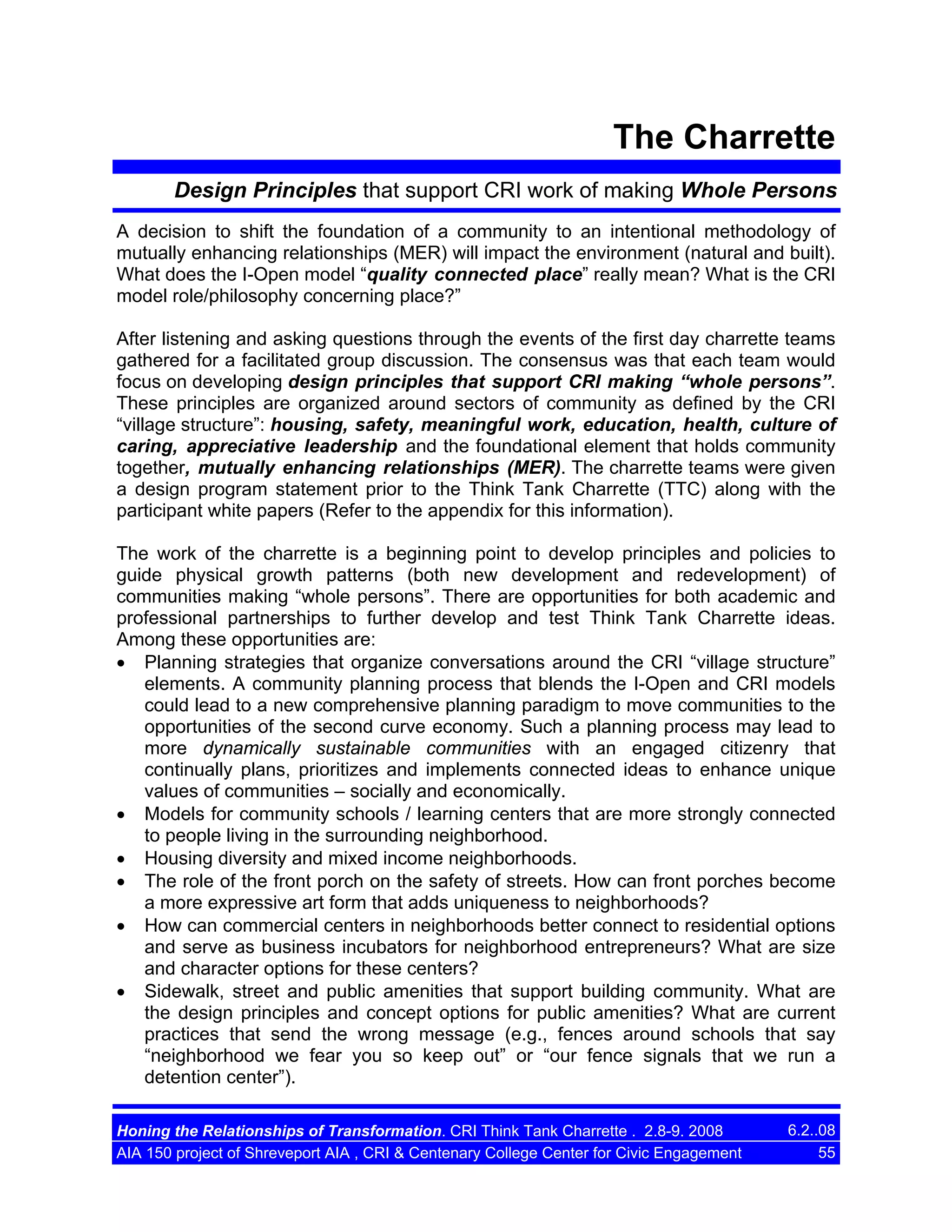 The Charrette
Design Principles that support CRI work of making Whole Persons
A decision to shift the foundation of a community to an intentional methodology of
mutually enhancing relationships (MER) will impact the environment (natural and built).
What does the I-Open model “quality connected place” really mean? What is the CRI
model role/philosophy concerning place?”
After listening and asking questions through the events of the first day charrette teams
gathered for a facilitated group discussion. The consensus was that each team would
focus on developing design principles that support CRI making “whole persons”.
These principles are organized around sectors of community as defined by the CRI
“village structure”: housing, safety, meaningful work, education, health, culture of
caring, appreciative leadership and the foundational element that holds community
together, mutually enhancing relationships (MER). The charrette teams were given
a design program statement prior to the Think Tank Charrette (TTC) along with the
participant white papers (Refer to the appendix for this information).
The work of the charrette is a beginning point to develop principles and policies to
guide physical growth patterns (both new development and redevelopment) of
communities making “whole persons”. There are opportunities for both academic and
professional partnerships to further develop and test Think Tank Charrette ideas.
Among these opportunities are:
• Planning strategies that organize conversations around the CRI “village structure”
elements. A community planning process that blends the I-Open and CRI models
could lead to a new comprehensive planning paradigm to move communities to the
opportunities of the second curve economy. Such a planning process may lead to
more dynamically sustainable communities with an engaged citizenry that
continually plans, prioritizes and implements connected ideas to enhance unique
values of communities – socially and economically.
• Models for community schools / learning centers that are more strongly connected
to people living in the surrounding neighborhood.
• Housing diversity and mixed income neighborhoods.
• The role of the front porch on the safety of streets. How can front porches become
a more expressive art form that adds uniqueness to neighborhoods?
• How can commercial centers in neighborhoods better connect to residential options
and serve as business incubators for neighborhood entrepreneurs? What are size
and character options for these centers?
• Sidewalk, street and public amenities that support building community. What are
the design principles and concept options for public amenities? What are current
practices that send the wrong message (e.g., fences around schools that say
“neighborhood we fear you so keep out” or “our fence signals that we run a
detention center”).
Honing the Relationships of Transformation. CRI Think Tank Charrette . 2.8-9. 2008
AIA 150 project of Shreveport AIA , CRI & Centenary College Center for Civic Engagement

6.2..08
55

 