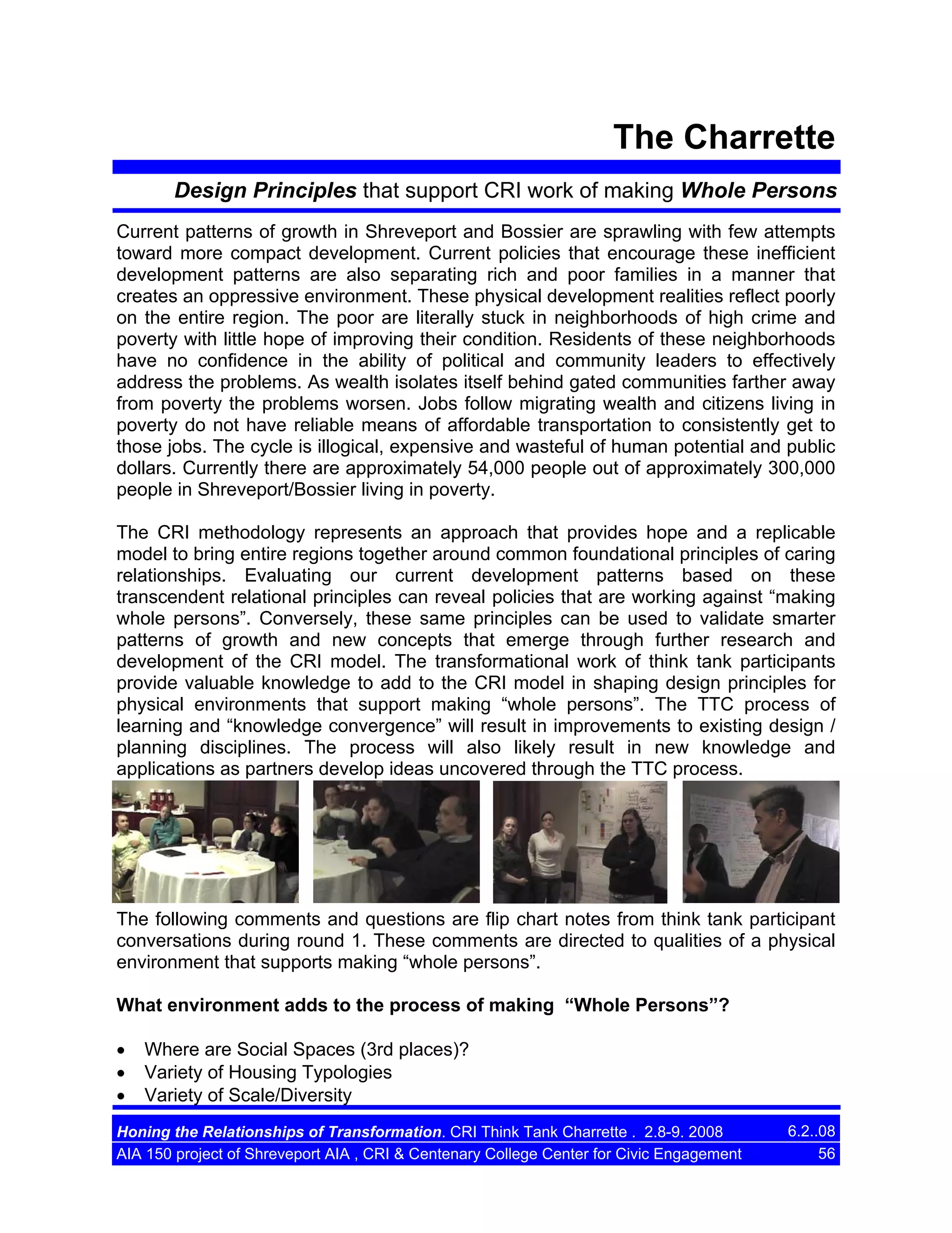 The Charrette
Design Principles that support CRI work of making Whole Persons
Current patterns of growth in Shreveport and Bossier are sprawling with few attempts
toward more compact development. Current policies that encourage these inefficient
development patterns are also separating rich and poor families in a manner that
creates an oppressive environment. These physical development realities reflect poorly
on the entire region. The poor are literally stuck in neighborhoods of high crime and
poverty with little hope of improving their condition. Residents of these neighborhoods
have no confidence in the ability of political and community leaders to effectively
address the problems. As wealth isolates itself behind gated communities farther away
from poverty the problems worsen. Jobs follow migrating wealth and citizens living in
poverty do not have reliable means of affordable transportation to consistently get to
those jobs. The cycle is illogical, expensive and wasteful of human potential and public
dollars. Currently there are approximately 54,000 people out of approximately 300,000
people in Shreveport/Bossier living in poverty.
The CRI methodology represents an approach that provides hope and a replicable
model to bring entire regions together around common foundational principles of caring
relationships. Evaluating our current development patterns based on these
transcendent relational principles can reveal policies that are working against “making
whole persons”. Conversely, these same principles can be used to validate smarter
patterns of growth and new concepts that emerge through further research and
development of the CRI model. The transformational work of think tank participants
provide valuable knowledge to add to the CRI model in shaping design principles for
physical environments that support making “whole persons”. The TTC process of
learning and “knowledge convergence” will result in improvements to existing design /
planning disciplines. The process will also likely result in new knowledge and
applications as partners develop ideas uncovered through the TTC process.

The following comments and questions are flip chart notes from think tank participant
conversations during round 1. These comments are directed to qualities of a physical
environment that supports making “whole persons”.
What environment adds to the process of making “Whole Persons”?
•
•
•

Where are Social Spaces (3rd places)?
Variety of Housing Typologies
Variety of Scale/Diversity

Honing the Relationships of Transformation. CRI Think Tank Charrette . 2.8-9. 2008
AIA 150 project of Shreveport AIA , CRI & Centenary College Center for Civic Engagement

6.2..08
56

 