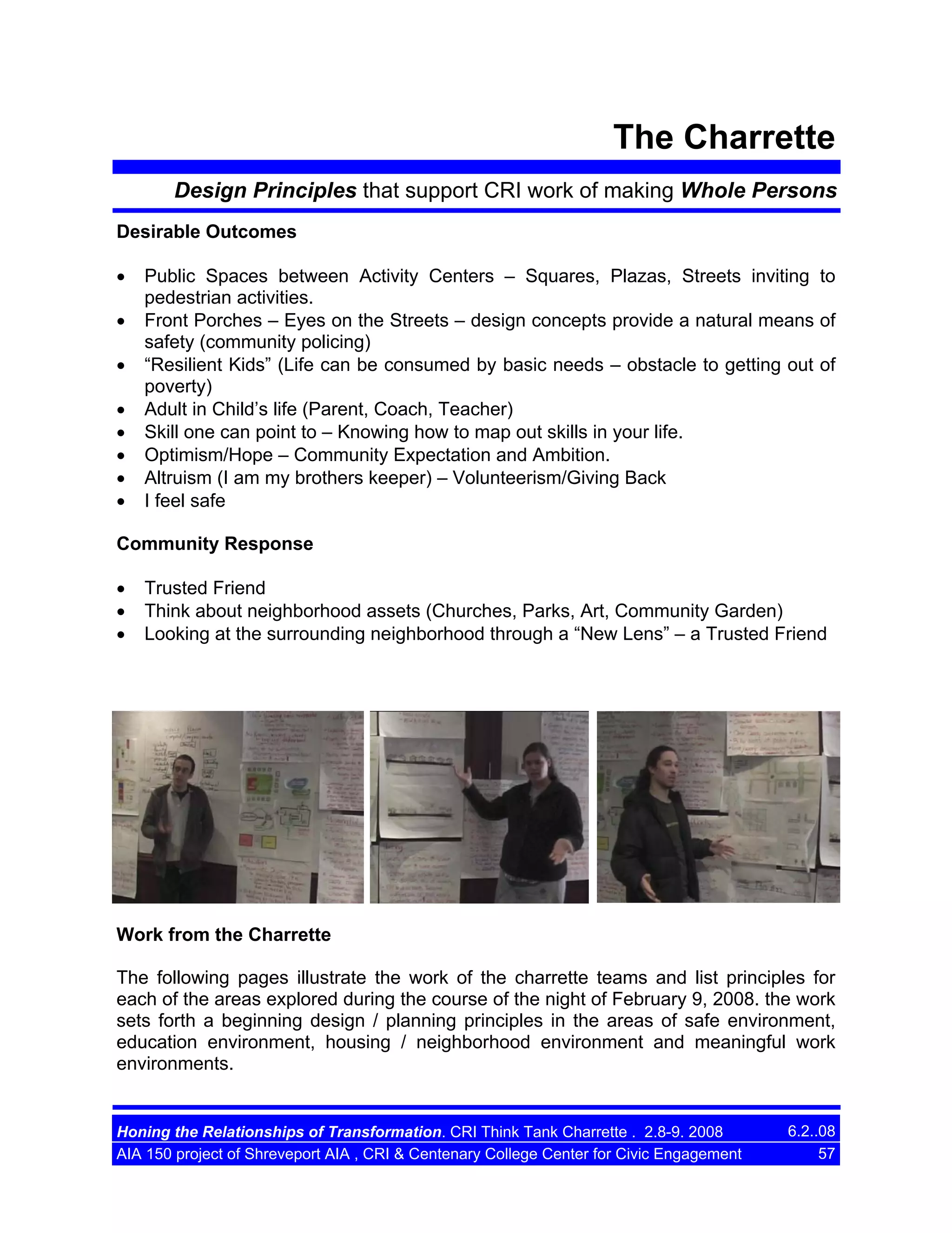 The Charrette
Design Principles that support CRI work of making Whole Persons
Desirable Outcomes
•
•
•
•
•
•
•
•

Public Spaces between Activity Centers – Squares, Plazas, Streets inviting to
pedestrian activities.
Front Porches – Eyes on the Streets – design concepts provide a natural means of
safety (community policing)
“Resilient Kids” (Life can be consumed by basic needs – obstacle to getting out of
poverty)
Adult in Child’s life (Parent, Coach, Teacher)
Skill one can point to – Knowing how to map out skills in your life.
Optimism/Hope – Community Expectation and Ambition.
Altruism (I am my brothers keeper) – Volunteerism/Giving Back
I feel safe

Community Response
•
•
•

Trusted Friend
Think about neighborhood assets (Churches, Parks, Art, Community Garden)
Looking at the surrounding neighborhood through a “New Lens” – a Trusted Friend

Work from the Charrette
The following pages illustrate the work of the charrette teams and list principles for
each of the areas explored during the course of the night of February 9, 2008. the work
sets forth a beginning design / planning principles in the areas of safe environment,
education environment, housing / neighborhood environment and meaningful work
environments.

Honing the Relationships of Transformation. CRI Think Tank Charrette . 2.8-9. 2008
AIA 150 project of Shreveport AIA , CRI & Centenary College Center for Civic Engagement

6.2..08
57

 