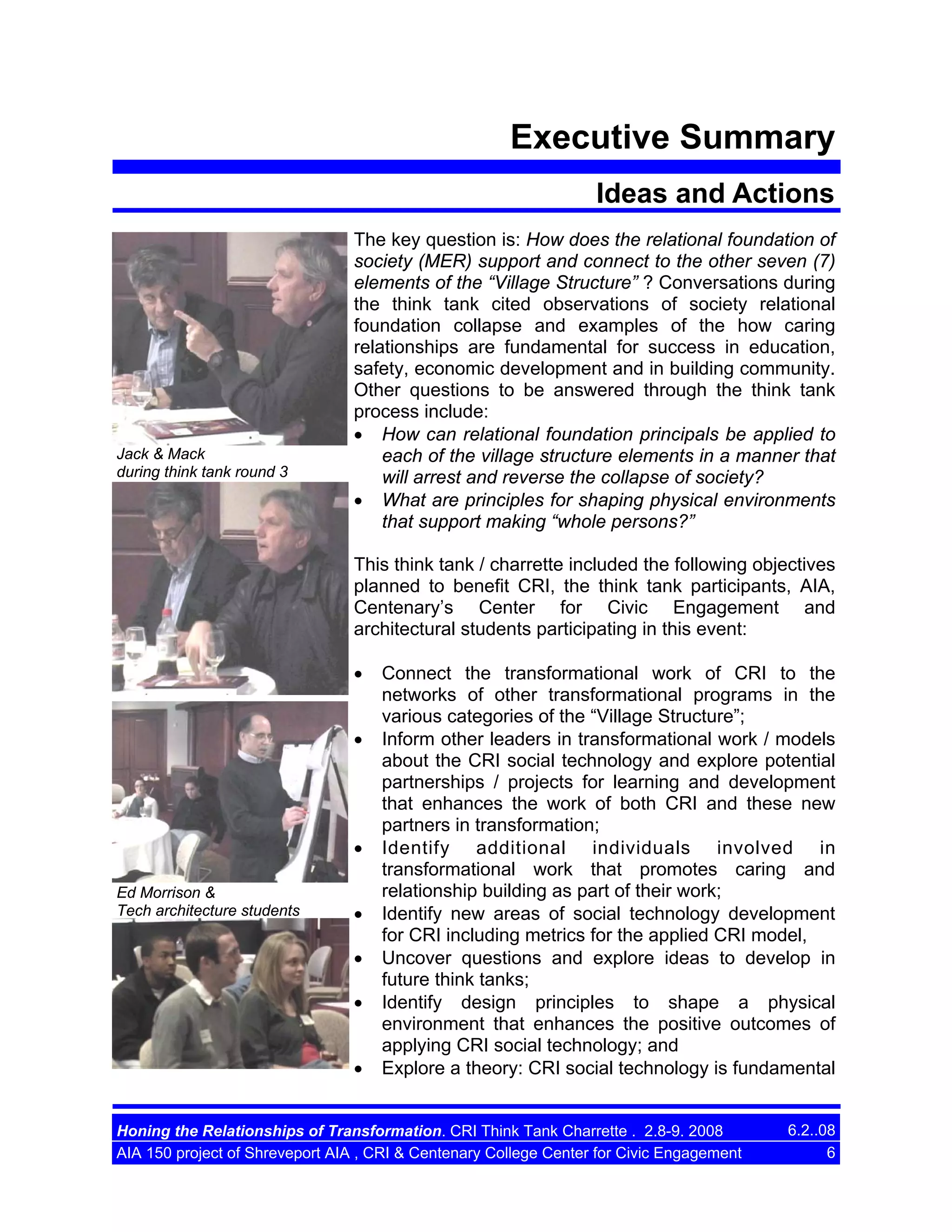 Executive Summary
Ideas and Actions

Jack & Mack
during think tank round 3

The key question is: How does the relational foundation of
society (MER) support and connect to the other seven (7)
elements of the “Village Structure” ? Conversations during
the think tank cited observations of society relational
foundation collapse and examples of the how caring
relationships are fundamental for success in education,
safety, economic development and in building community.
Other questions to be answered through the think tank
process include:
• How can relational foundation principals be applied to
each of the village structure elements in a manner that
will arrest and reverse the collapse of society?
• What are principles for shaping physical environments
that support making “whole persons?”
This think tank / charrette included the following objectives
planned to benefit CRI, the think tank participants, AIA,
Centenary’s Center for Civic Engagement and
architectural students participating in this event:
•
•

•
Ed Morrison &
Tech architecture students

•
•
•
•

Connect the transformational work of CRI to the
networks of other transformational programs in the
various categories of the “Village Structure”;
Inform other leaders in transformational work / models
about the CRI social technology and explore potential
partnerships / projects for learning and development
that enhances the work of both CRI and these new
partners in transformation;
Identify additional individuals involved in
transformational work that promotes caring and
relationship building as part of their work;
Identify new areas of social technology development
for CRI including metrics for the applied CRI model,
Uncover questions and explore ideas to develop in
future think tanks;
Identify design principles to shape a physical
environment that enhances the positive outcomes of
applying CRI social technology; and
Explore a theory: CRI social technology is fundamental

Honing the Relationships of Transformation. CRI Think Tank Charrette . 2.8-9. 2008
AIA 150 project of Shreveport AIA , CRI & Centenary College Center for Civic Engagement

6.2..08
6

 