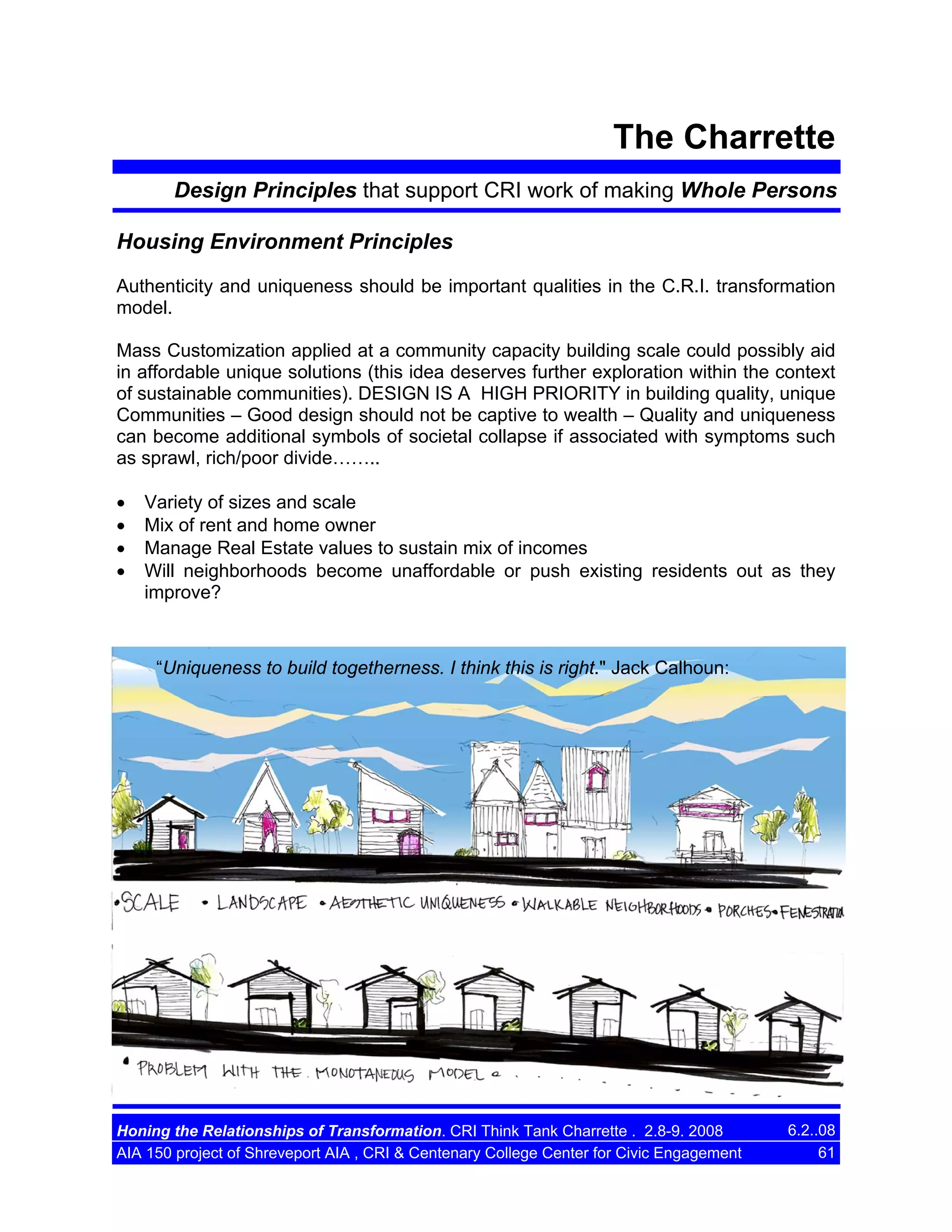 The Charrette
Design Principles that support CRI work of making Whole Persons
Housing Environment Principles
Authenticity and uniqueness should be important qualities in the C.R.I. transformation
model.
Mass Customization applied at a community capacity building scale could possibly aid
in affordable unique solutions (this idea deserves further exploration within the context
of sustainable communities). DESIGN IS A HIGH PRIORITY in building quality, unique
Communities – Good design should not be captive to wealth – Quality and uniqueness
can become additional symbols of societal collapse if associated with symptoms such
as sprawl, rich/poor divide……..
•
•
•
•

Variety of sizes and scale
Mix of rent and home owner
Manage Real Estate values to sustain mix of incomes
Will neighborhoods become unaffordable or push existing residents out as they
improve?

“Uniqueness to build togetherness. I think this is right." Jack Calhoun:

Honing the Relationships of Transformation. CRI Think Tank Charrette . 2.8-9. 2008
AIA 150 project of Shreveport AIA , CRI & Centenary College Center for Civic Engagement

6.2..08
61

 