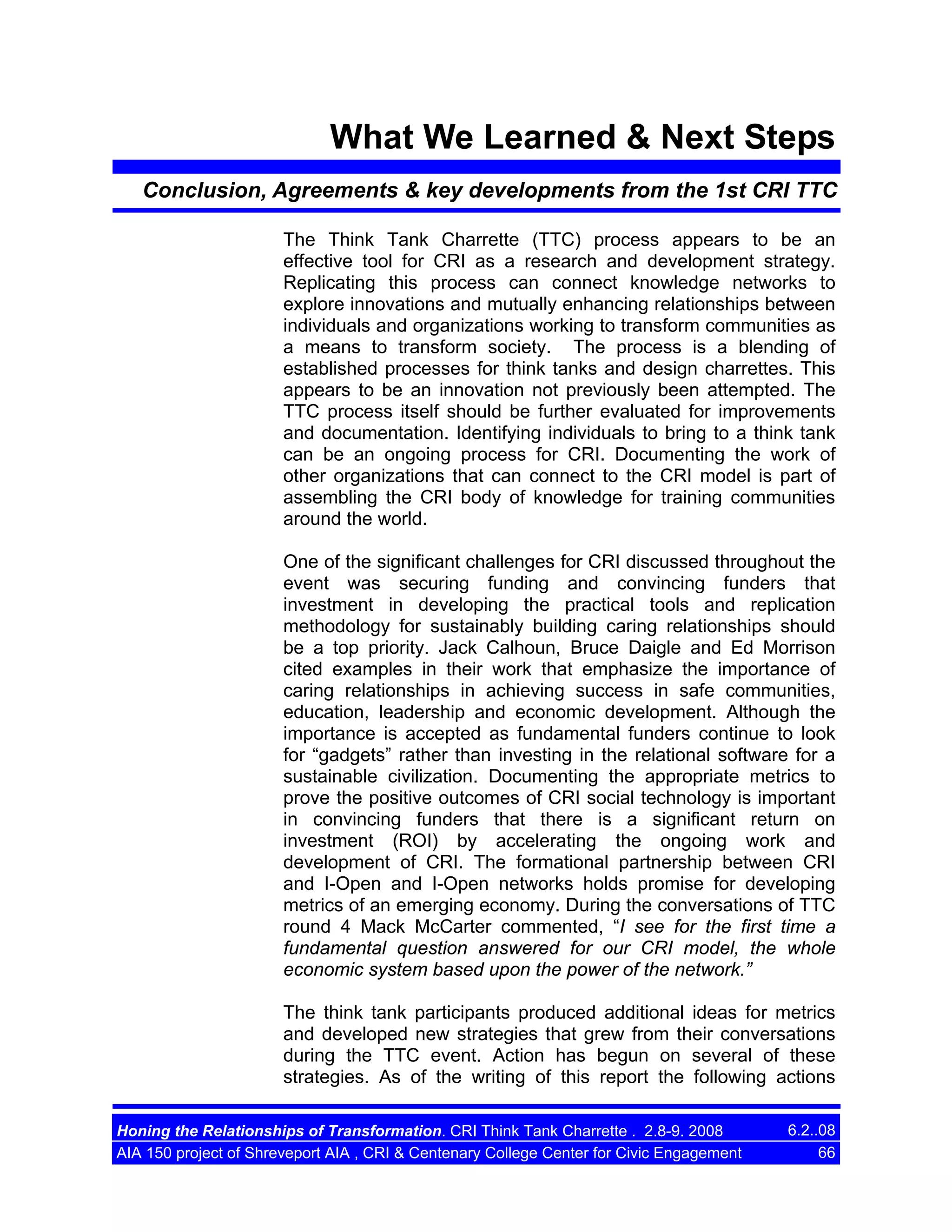 What We Learned & Next Steps
Conclusion, Agreements & key developments from the 1st CRI TTC
The Think Tank Charrette (TTC) process appears to be an
effective tool for CRI as a research and development strategy.
Replicating this process can connect knowledge networks to
explore innovations and mutually enhancing relationships between
individuals and organizations working to transform communities as
a means to transform society. The process is a blending of
established processes for think tanks and design charrettes. This
appears to be an innovation not previously been attempted. The
TTC process itself should be further evaluated for improvements
and documentation. Identifying individuals to bring to a think tank
can be an ongoing process for CRI. Documenting the work of
other organizations that can connect to the CRI model is part of
assembling the CRI body of knowledge for training communities
around the world.
One of the significant challenges for CRI discussed throughout the
event was securing funding and convincing funders that
investment in developing the practical tools and replication
methodology for sustainably building caring relationships should
be a top priority. Jack Calhoun, Bruce Daigle and Ed Morrison
cited examples in their work that emphasize the importance of
caring relationships in achieving success in safe communities,
education, leadership and economic development. Although the
importance is accepted as fundamental funders continue to look
for “gadgets” rather than investing in the relational software for a
sustainable civilization. Documenting the appropriate metrics to
prove the positive outcomes of CRI social technology is important
in convincing funders that there is a significant return on
investment (ROI) by accelerating the ongoing work and
development of CRI. The formational partnership between CRI
and I-Open and I-Open networks holds promise for developing
metrics of an emerging economy. During the conversations of TTC
round 4 Mack McCarter commented, “I see for the first time a
fundamental question answered for our CRI model, the whole
economic system based upon the power of the network.”
The think tank participants produced additional ideas for metrics
and developed new strategies that grew from their conversations
during the TTC event. Action has begun on several of these
strategies. As of the writing of this report the following actions
Honing the Relationships of Transformation. CRI Think Tank Charrette . 2.8-9. 2008
AIA 150 project of Shreveport AIA , CRI & Centenary College Center for Civic Engagement

6.2..08
66

 