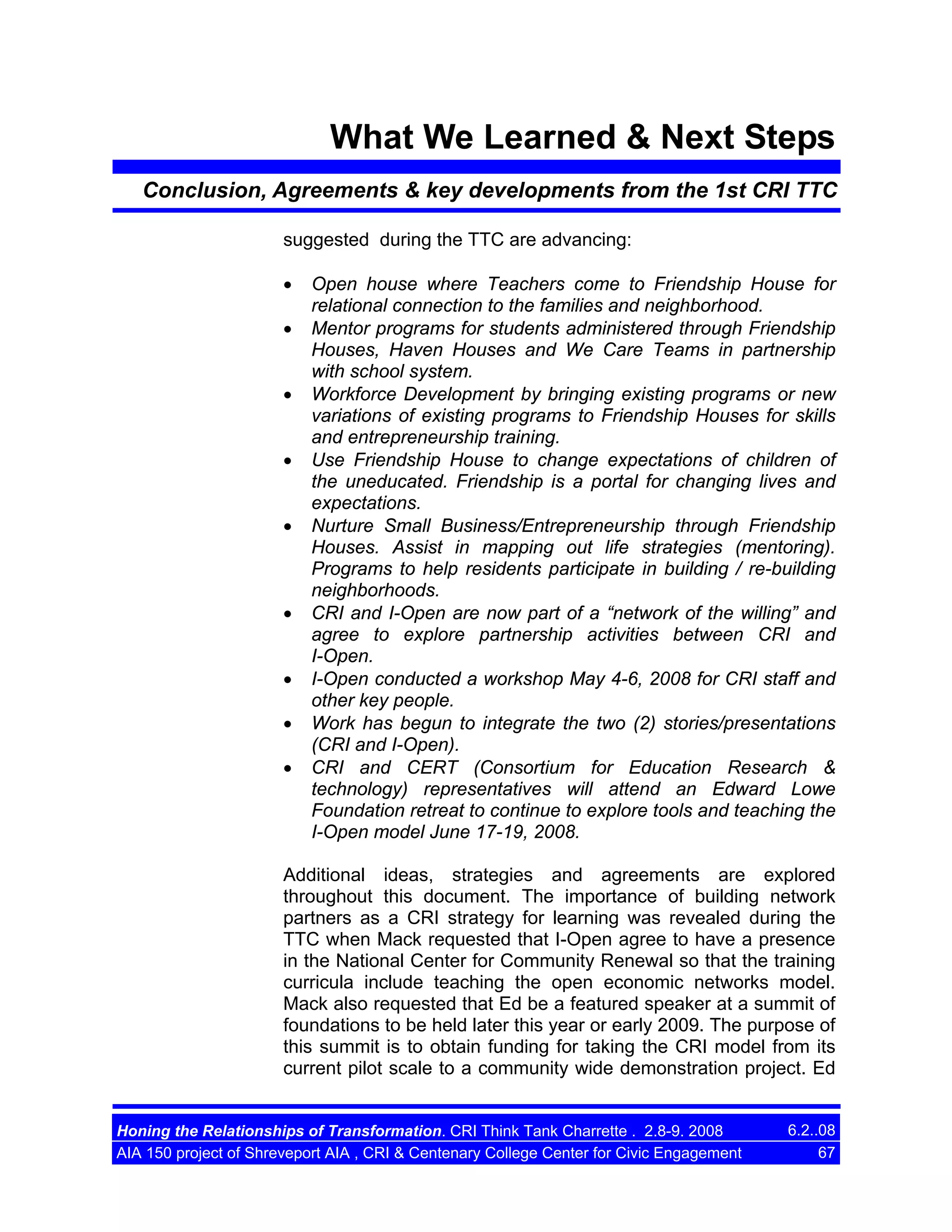 What We Learned & Next Steps
Conclusion, Agreements & key developments from the 1st CRI TTC
suggested during the TTC are advancing:
•
•
•
•
•

•
•
•
•

Open house where Teachers come to Friendship House for
relational connection to the families and neighborhood.
Mentor programs for students administered through Friendship
Houses, Haven Houses and We Care Teams in partnership
with school system.
Workforce Development by bringing existing programs or new
variations of existing programs to Friendship Houses for skills
and entrepreneurship training.
Use Friendship House to change expectations of children of
the uneducated. Friendship is a portal for changing lives and
expectations.
Nurture Small Business/Entrepreneurship through Friendship
Houses. Assist in mapping out life strategies (mentoring).
Programs to help residents participate in building / re-building
neighborhoods.
CRI and I-Open are now part of a “network of the willing” and
agree to explore partnership activities between CRI and
I-Open.
I-Open conducted a workshop May 4-6, 2008 for CRI staff and
other key people.
Work has begun to integrate the two (2) stories/presentations
(CRI and I-Open).
CRI and CERT (Consortium for Education Research &
technology) representatives will attend an Edward Lowe
Foundation retreat to continue to explore tools and teaching the
I-Open model June 17-19, 2008.

Additional ideas, strategies and agreements are explored
throughout this document. The importance of building network
partners as a CRI strategy for learning was revealed during the
TTC when Mack requested that I-Open agree to have a presence
in the National Center for Community Renewal so that the training
curricula include teaching the open economic networks model.
Mack also requested that Ed be a featured speaker at a summit of
foundations to be held later this year or early 2009. The purpose of
this summit is to obtain funding for taking the CRI model from its
current pilot scale to a community wide demonstration project. Ed

Honing the Relationships of Transformation. CRI Think Tank Charrette . 2.8-9. 2008
AIA 150 project of Shreveport AIA , CRI & Centenary College Center for Civic Engagement

6.2..08
67

 
