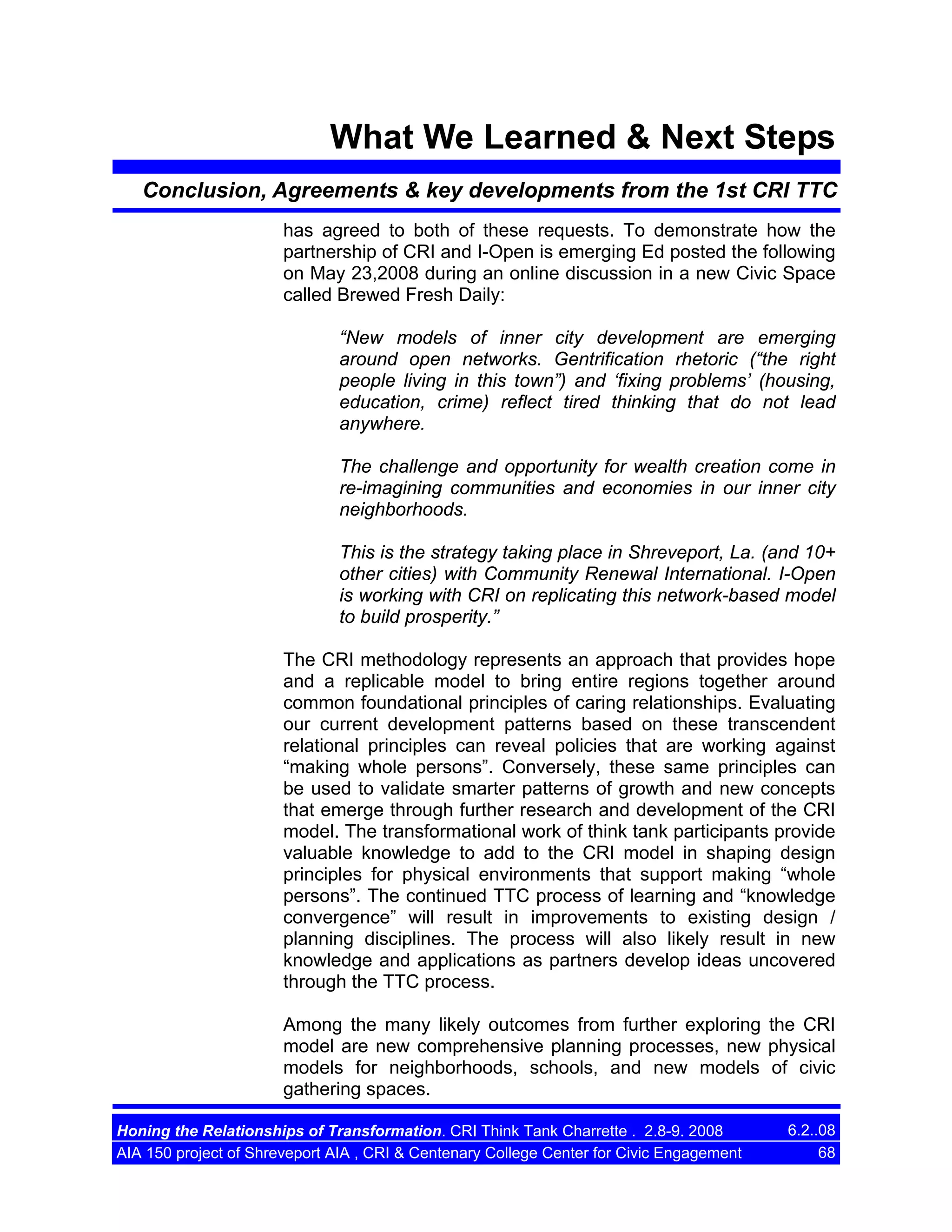 What We Learned & Next Steps
Conclusion, Agreements & key developments from the 1st CRI TTC
has agreed to both of these requests. To demonstrate how the
partnership of CRI and I-Open is emerging Ed posted the following
on May 23,2008 during an online discussion in a new Civic Space
called Brewed Fresh Daily:
“New models of inner city development are emerging
around open networks. Gentrification rhetoric (“the right
people living in this town”) and ‘fixing problems’ (housing,
education, crime) reflect tired thinking that do not lead
anywhere.
The challenge and opportunity for wealth creation come in
re-imagining communities and economies in our inner city
neighborhoods.
This is the strategy taking place in Shreveport, La. (and 10+
other cities) with Community Renewal International. I-Open
is working with CRI on replicating this network-based model
to build prosperity.”
The CRI methodology represents an approach that provides hope
and a replicable model to bring entire regions together around
common foundational principles of caring relationships. Evaluating
our current development patterns based on these transcendent
relational principles can reveal policies that are working against
“making whole persons”. Conversely, these same principles can
be used to validate smarter patterns of growth and new concepts
that emerge through further research and development of the CRI
model. The transformational work of think tank participants provide
valuable knowledge to add to the CRI model in shaping design
principles for physical environments that support making “whole
persons”. The continued TTC process of learning and “knowledge
convergence” will result in improvements to existing design /
planning disciplines. The process will also likely result in new
knowledge and applications as partners develop ideas uncovered
through the TTC process.
Among the many likely outcomes from further exploring the CRI
model are new comprehensive planning processes, new physical
models for neighborhoods, schools, and new models of civic
gathering spaces.
Honing the Relationships of Transformation. CRI Think Tank Charrette . 2.8-9. 2008
AIA 150 project of Shreveport AIA , CRI & Centenary College Center for Civic Engagement

6.2..08
68

 