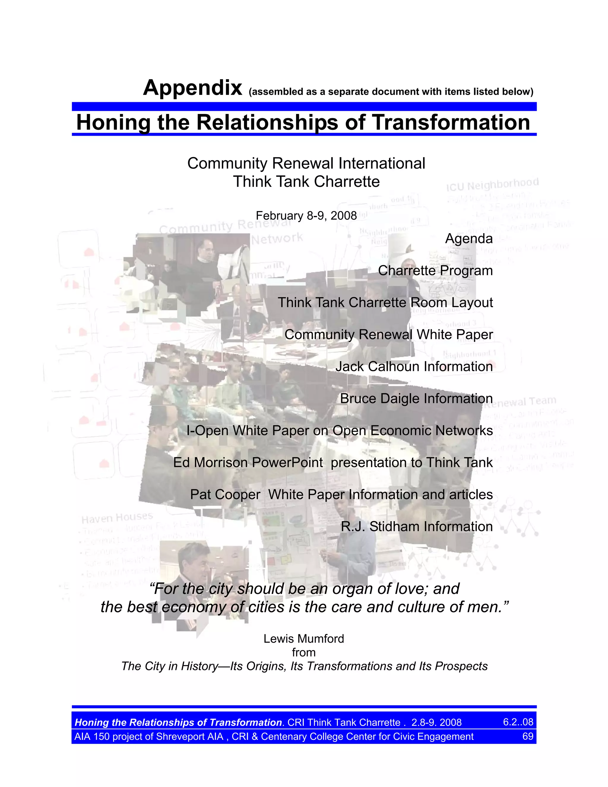 Appendix (assembled as a separate document with items listed below)
Honing the Relationships of Transformation
Community Renewal International
Think Tank Charrette
February 8-9, 2008

Agenda
Charrette Program
Think Tank Charrette Room Layout
Community Renewal White Paper
Jack Calhoun Information
Bruce Daigle Information
I-Open White Paper on Open Economic Networks
Ed Morrison PowerPoint presentation to Think Tank
Pat Cooper White Paper Information and articles
R.J. Stidham Information

“For the city should be an organ of love; and
the best economy of cities is the care and culture of men.”
Lewis Mumford
from
The City in History—Its Origins, Its Transformations and Its Prospects

Honing the Relationships of Transformation. CRI Think Tank Charrette . 2.8-9. 2008
AIA 150 project of Shreveport AIA , CRI & Centenary College Center for Civic Engagement

6.2..08
69

 
