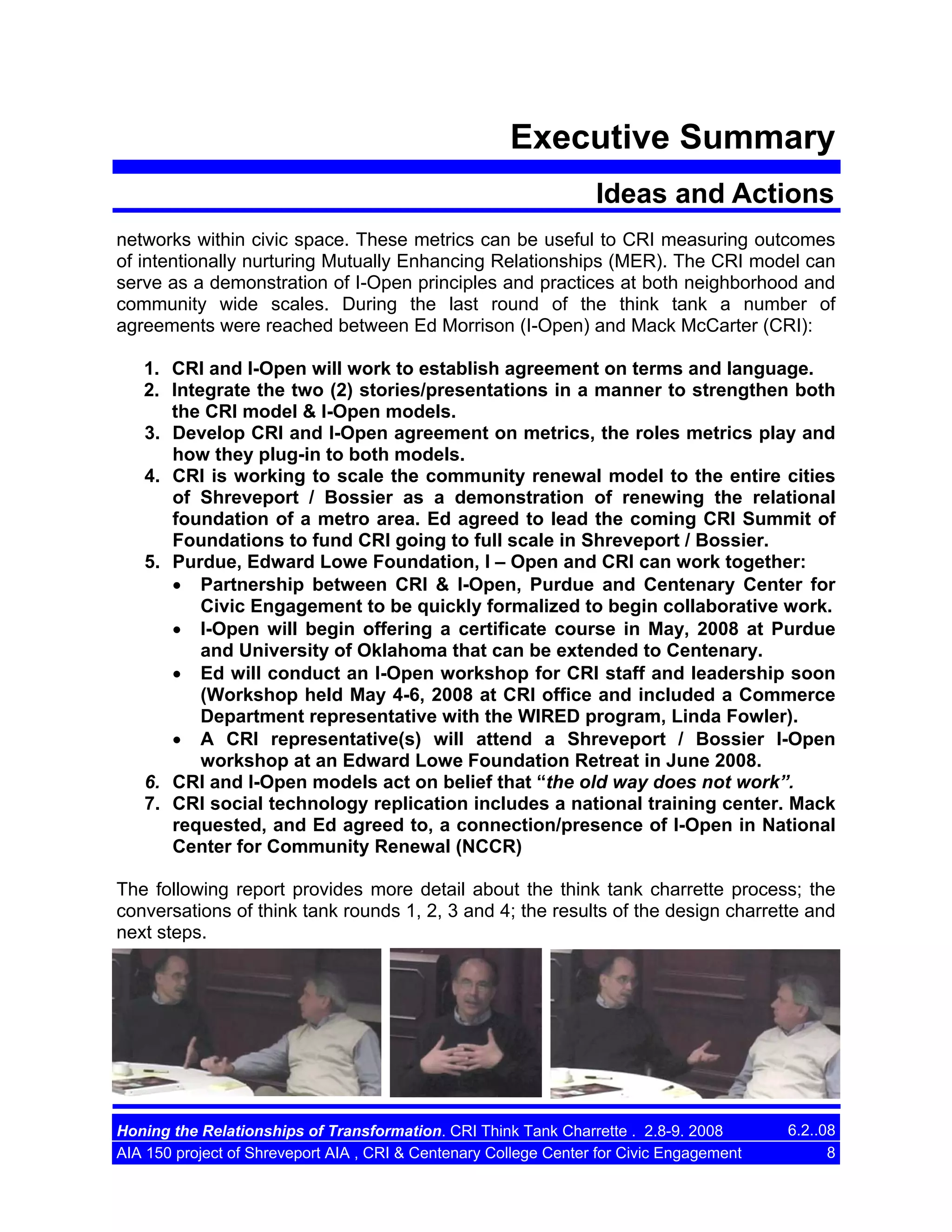 Executive Summary
Ideas and Actions
networks within civic space. These metrics can be useful to CRI measuring outcomes
of intentionally nurturing Mutually Enhancing Relationships (MER). The CRI model can
serve as a demonstration of I-Open principles and practices at both neighborhood and
community wide scales. During the last round of the think tank a number of
agreements were reached between Ed Morrison (I-Open) and Mack McCarter (CRI):
1. CRI and I-Open will work to establish agreement on terms and language.
2. Integrate the two (2) stories/presentations in a manner to strengthen both
the CRI model & I-Open models.
3. Develop CRI and I-Open agreement on metrics, the roles metrics play and
how they plug-in to both models.
4. CRI is working to scale the community renewal model to the entire cities
of Shreveport / Bossier as a demonstration of renewing the relational
foundation of a metro area. Ed agreed to lead the coming CRI Summit of
Foundations to fund CRI going to full scale in Shreveport / Bossier.
5. Purdue, Edward Lowe Foundation, I – Open and CRI can work together:
• Partnership between CRI & I-Open, Purdue and Centenary Center for
Civic Engagement to be quickly formalized to begin collaborative work.
• I-Open will begin offering a certificate course in May, 2008 at Purdue
and University of Oklahoma that can be extended to Centenary.
• Ed will conduct an I-Open workshop for CRI staff and leadership soon
(Workshop held May 4-6, 2008 at CRI office and included a Commerce
Department representative with the WIRED program, Linda Fowler).
• A CRI representative(s) will attend a Shreveport / Bossier I-Open
workshop at an Edward Lowe Foundation Retreat in June 2008.
6. CRI and I-Open models act on belief that “the old way does not work”.
7. CRI social technology replication includes a national training center. Mack
requested, and Ed agreed to, a connection/presence of I-Open in National
Center for Community Renewal (NCCR)
The following report provides more detail about the think tank charrette process; the
conversations of think tank rounds 1, 2, 3 and 4; the results of the design charrette and
next steps.

Honing the Relationships of Transformation. CRI Think Tank Charrette . 2.8-9. 2008
AIA 150 project of Shreveport AIA , CRI & Centenary College Center for Civic Engagement

6.2..08
8

 