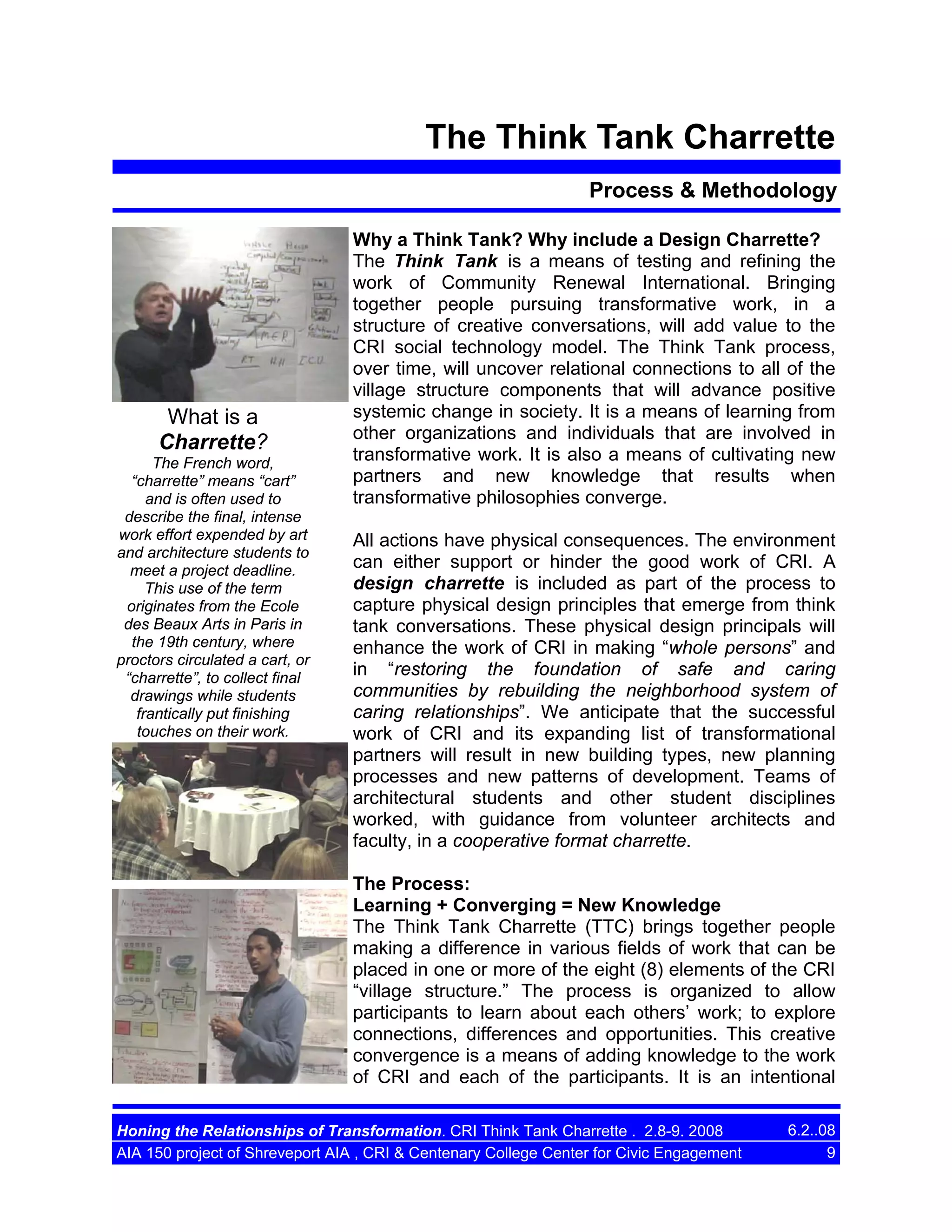 The Think Tank Charrette
Process & Methodology

Photos of the TTC
and the tour
including the
houses in
Allendale
What is a
Charrette?
The French word,
“charrette” means “cart”
and is often used to
describe the final, intense
work effort expended by art
and architecture students to
meet a project deadline.
This use of the term
originates from the Ecole
des Beaux Arts in Paris in
the 19th century, where
proctors circulated a cart, or
“charrette”, to collect final
drawings while students
frantically put finishing
touches on their work.

Why a Think Tank? Why include a Design Charrette?
The Think Tank is a means of testing and refining the
work of Community Renewal International. Bringing
together people pursuing transformative work, in a
structure of creative conversations, will add value to the
CRI social technology model. The Think Tank process,
over time, will uncover relational connections to all of the
village structure components that will advance positive
systemic change in society. It is a means of learning from
other organizations and individuals that are involved in
transformative work. It is also a means of cultivating new
partners and new knowledge that results when
transformative philosophies converge.
All actions have physical consequences. The environment
can either support or hinder the good work of CRI. A
design charrette is included as part of the process to
capture physical design principles that emerge from think
tank conversations. These physical design principals will
enhance the work of CRI in making “whole persons” and
in “restoring the foundation of safe and caring
communities by rebuilding the neighborhood system of
caring relationships”. We anticipate that the successful
work of CRI and its expanding list of transformational
partners will result in new building types, new planning
processes and new patterns of development. Teams of
architectural students and other student disciplines
worked, with guidance from volunteer architects and
faculty, in a cooperative format charrette.
The Process:
Learning + Converging = New Knowledge
The Think Tank Charrette (TTC) brings together people
making a difference in various fields of work that can be
placed in one or more of the eight (8) elements of the CRI
“village structure.” The process is organized to allow
participants to learn about each others’ work; to explore
connections, differences and opportunities. This creative
convergence is a means of adding knowledge to the work
of CRI and each of the participants. It is an intentional

Honing the Relationships of Transformation. CRI Think Tank Charrette . 2.8-9. 2008
AIA 150 project of Shreveport AIA , CRI & Centenary College Center for Civic Engagement

6.2..08
9

 