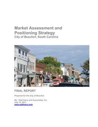 Market Assessment and
Positioning Strategy
City of Beaufort, South Carolina




FINAL REPORT
Prepared for the City of Beaufort

By: Seth Harry and Associates, Inc.
July 15, 2011
www.sethharry.com
 