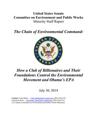 United States Senate
Committee on Environment and Public Works
Minority Staff Report
The Chain of Environmental Command:
How a Club of Billionaires and Their
Foundations Control the Environmental
Movement and Obama’s EPA
July 30, 2014
Contact: Luke Bolar — Luke_Bolar@epw.senate.gov (202) 224-6176
Cheyenne Steel — Cheyenne_Steel@epw.senate.gov (202) 224-6176
U.S. Senate Committee on Environment and Public Works (Minority)
 