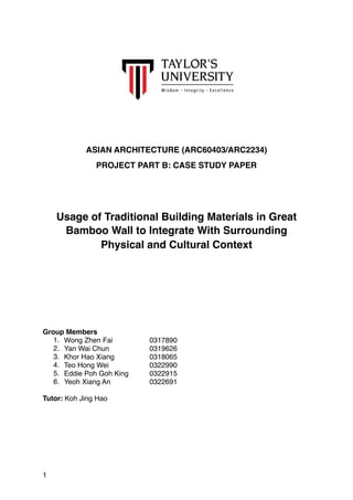 ASIAN ARCHITECTURE (ARC60403/ARC2234)
PROJECT PART B: CASE STUDY PAPER
Usage of Traditional Building Materials in Great
Bamboo Wall to Integrate With Surrounding
Physical and Cultural Context
Group Members
1. Wong Zhen Fai 0317890
2. Yan Wai Chun 0319626
3. Khor Hao Xiang 0318065
4. Teo Hong Wei 0322990
5. Eddie Poh Goh King 0322915
6. Yeoh Xiang An 0322691
Tutor: Koh Jing Hao
1
 