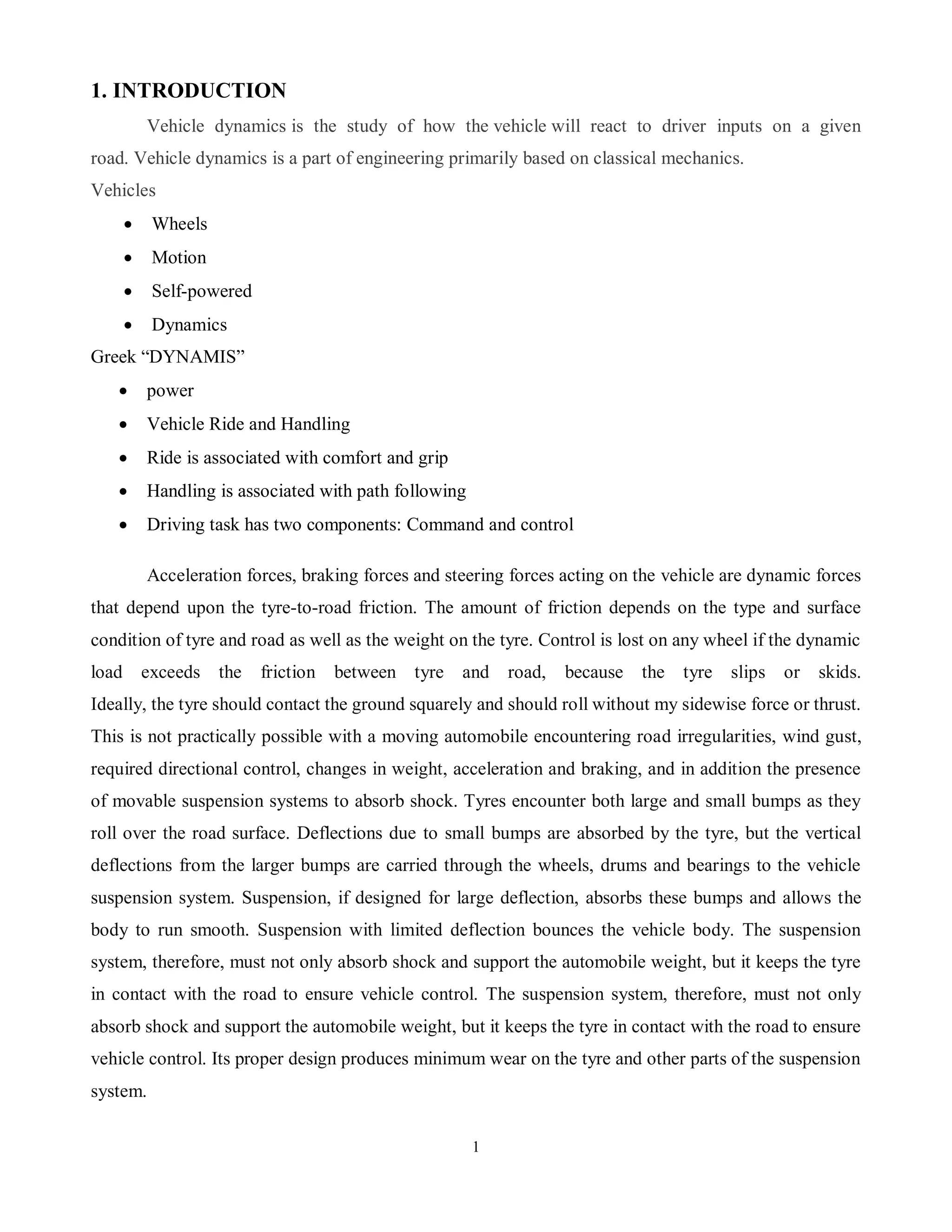 1
1. INTRODUCTION
Vehicle dynamics is the study of how the vehicle will react to driver inputs on a given
road. Vehicle dynamics is a part of engineering primarily based on classical mechanics.
Vehicles
 Wheels
 Motion
 Self-powered
 Dynamics
Greek “DYNAMIS”
 power
 Vehicle Ride and Handling
 Ride is associated with comfort and grip
 Handling is associated with path following
 Driving task has two components: Command and control
Acceleration forces, braking forces and steering forces acting on the vehicle are dynamic forces
that depend upon the tyre-to-road friction. The amount of friction depends on the type and surface
condition of tyre and road as well as the weight on the tyre. Control is lost on any wheel if the dynamic
load exceeds the friction between tyre and road, because the tyre slips or skids.
Ideally, the tyre should contact the ground squarely and should roll without my sidewise force or thrust.
This is not practically possible with a moving automobile encountering road irregularities, wind gust,
required directional control, changes in weight, acceleration and braking, and in addition the presence
of movable suspension systems to absorb shock. Tyres encounter both large and small bumps as they
roll over the road surface. Deflections due to small bumps are absorbed by the tyre, but the vertical
deflections from the larger bumps are carried through the wheels, drums and bearings to the vehicle
suspension system. Suspension, if designed for large deflection, absorbs these bumps and allows the
body to run smooth. Suspension with limited deflection bounces the vehicle body. The suspension
system, therefore, must not only absorb shock and support the automobile weight, but it keeps the tyre
in contact with the road to ensure vehicle control. The suspension system, therefore, must not only
absorb shock and support the automobile weight, but it keeps the tyre in contact with the road to ensure
vehicle control. Its proper design produces minimum wear on the tyre and other parts of the suspension
system.
 