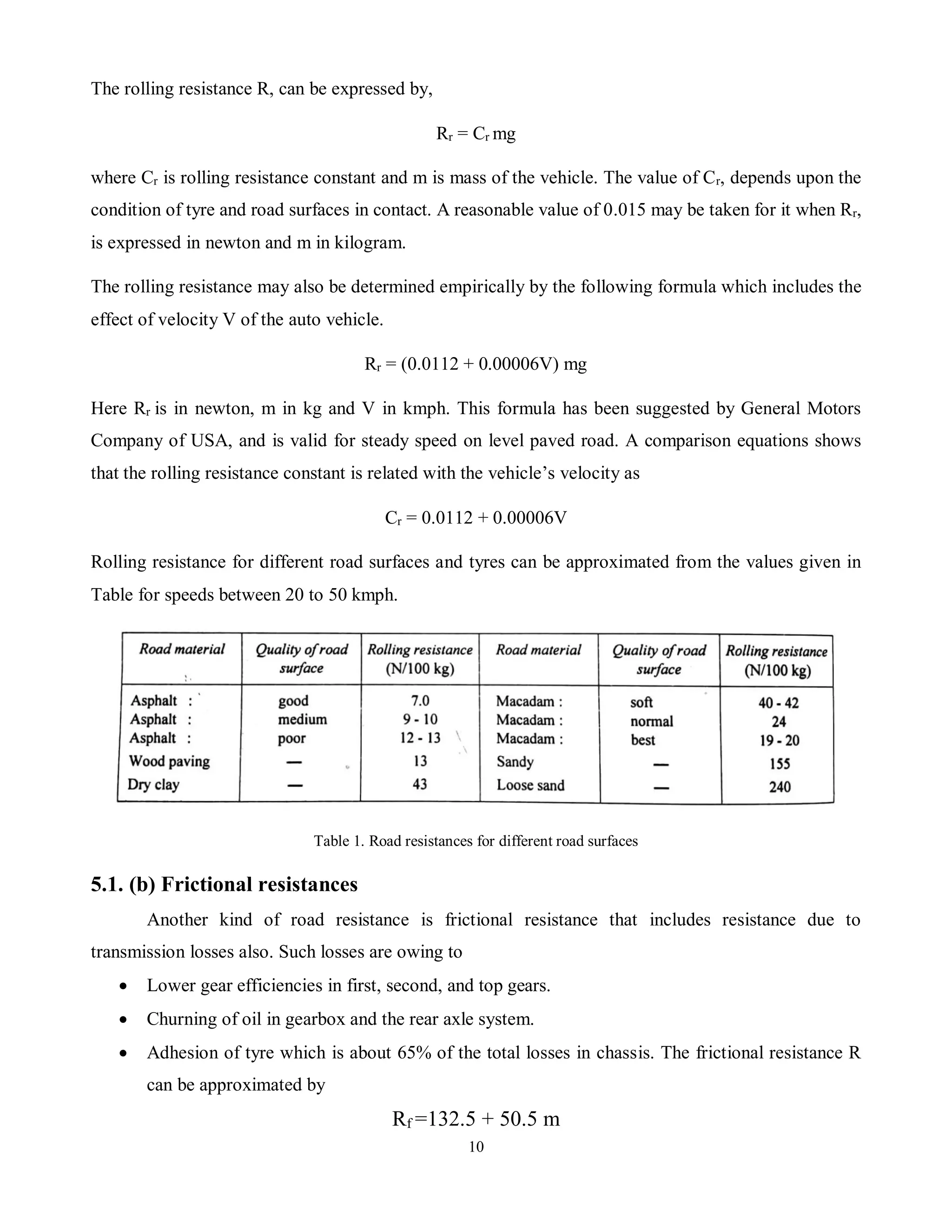 10
The rolling resistance R, can be expressed by,
Rr = Cr mg
where Cr is rolling resistance constant and m is mass of the vehicle. The value of Cr, depends upon the
condition of tyre and road surfaces in contact. A reasonable value of 0.015 may be taken for it when Rr,
is expressed in newton and m in kilogram.
The rolling resistance may also be determined empirically by the following formula which includes the
effect of velocity V of the auto vehicle.
Rr = (0.0112 + 0.00006V) mg
Here Rr is in newton, m in kg and V in kmph. This formula has been suggested by General Motors
Company of USA, and is valid for steady speed on level paved road. A comparison equations shows
that the rolling resistance constant is related with the vehicle’s velocity as
Cr = 0.0112 + 0.00006V
Rolling resistance for different road surfaces and tyres can be approximated from the values given in
Table for speeds between 20 to 50 kmph.
Table 1. Road resistances for different road surfaces
5.1. (b) Frictional resistances
Another kind of road resistance is frictional resistance that includes resistance due to
transmission losses also. Such losses are owing to
 Lower gear efficiencies in first, second, and top gears.
 Churning of oil in gearbox and the rear axle system.
 Adhesion of tyre which is about 65% of the total losses in chassis. The frictional resistance R
can be approximated by
Rf =132.5 + 50.5 m
 