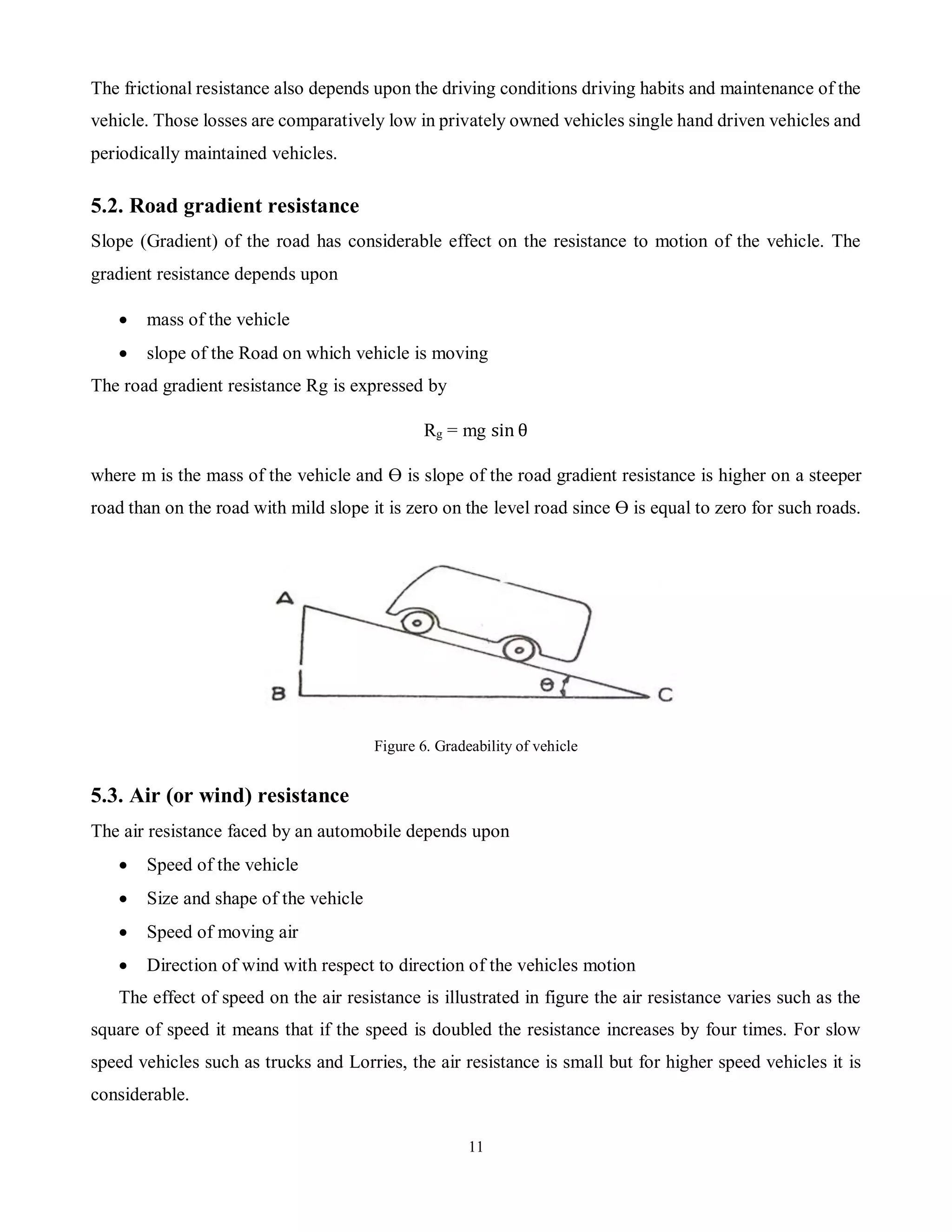 11
The frictional resistance also depends upon the driving conditions driving habits and maintenance of the
vehicle. Those losses are comparatively low in privately owned vehicles single hand driven vehicles and
periodically maintained vehicles.
5.2. Road gradient resistance
Slope (Gradient) of the road has considerable effect on the resistance to motion of the vehicle. The
gradient resistance depends upon
 mass of the vehicle
 slope of the Road on which vehicle is moving
The road gradient resistance Rg is expressed by
Rg = mg sin θ
where m is the mass of the vehicle and ϴ is slope of the road gradient resistance is higher on a steeper
road than on the road with mild slope it is zero on the level road since ϴ is equal to zero for such roads.
Figure 6. Gradeability of vehicle
5.3. Air (or wind) resistance
The air resistance faced by an automobile depends upon
 Speed of the vehicle
 Size and shape of the vehicle
 Speed of moving air
 Direction of wind with respect to direction of the vehicles motion
The effect of speed on the air resistance is illustrated in figure the air resistance varies such as the
square of speed it means that if the speed is doubled the resistance increases by four times. For slow
speed vehicles such as trucks and Lorries, the air resistance is small but for higher speed vehicles it is
considerable.
 