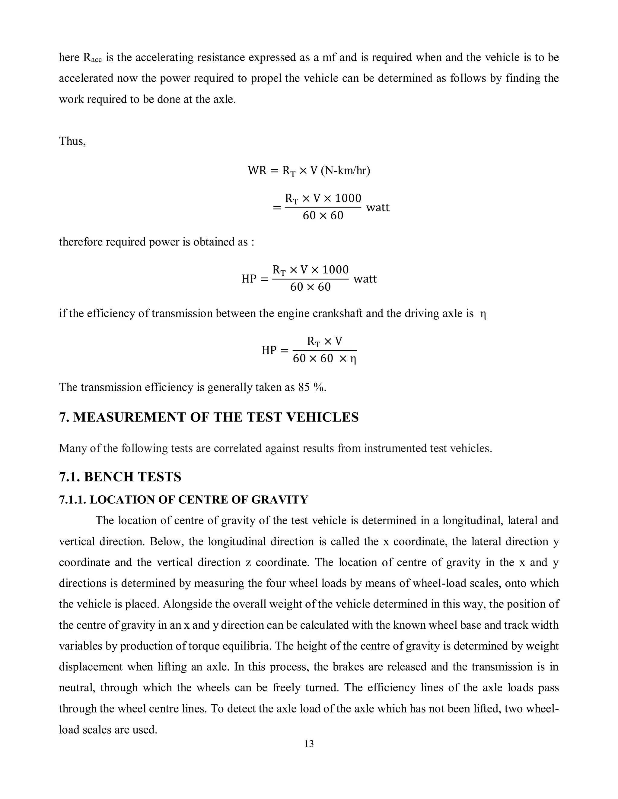 13
here Racc is the accelerating resistance expressed as a mf and is required when and the vehicle is to be
accelerated now the power required to propel the vehicle can be determined as follows by finding the
work required to be done at the axle.
Thus,
WR = RT × V (N-km/hr)
=
RT × V × 1000
60 × 60
watt
therefore required power is obtained as :
HP =
RT × V × 1000
60 × 60
watt
if the efficiency of transmission between the engine crankshaft and the driving axle is η
HP =
RT × V
60 × 60 × η
The transmission efficiency is generally taken as 85 %.
7. MEASUREMENT OF THE TEST VEHICLES
Many of the following tests are correlated against results from instrumented test vehicles.
7.1. BENCH TESTS
7.1.1. LOCATION OF CENTRE OF GRAVITY
The location of centre of gravity of the test vehicle is determined in a longitudinal, lateral and
vertical direction. Below, the longitudinal direction is called the x coordinate, the lateral direction y
coordinate and the vertical direction z coordinate. The location of centre of gravity in the x and y
directions is determined by measuring the four wheel loads by means of wheel-load scales, onto which
the vehicle is placed. Alongside the overall weight of the vehicle determined in this way, the position of
the centre of gravity in an x and y direction can be calculated with the known wheel base and track width
variables by production of torque equilibria. The height of the centre of gravity is determined by weight
displacement when lifting an axle. In this process, the brakes are released and the transmission is in
neutral, through which the wheels can be freely turned. The efficiency lines of the axle loads pass
through the wheel centre lines. To detect the axle load of the axle which has not been lifted, two wheel-
load scales are used.
 