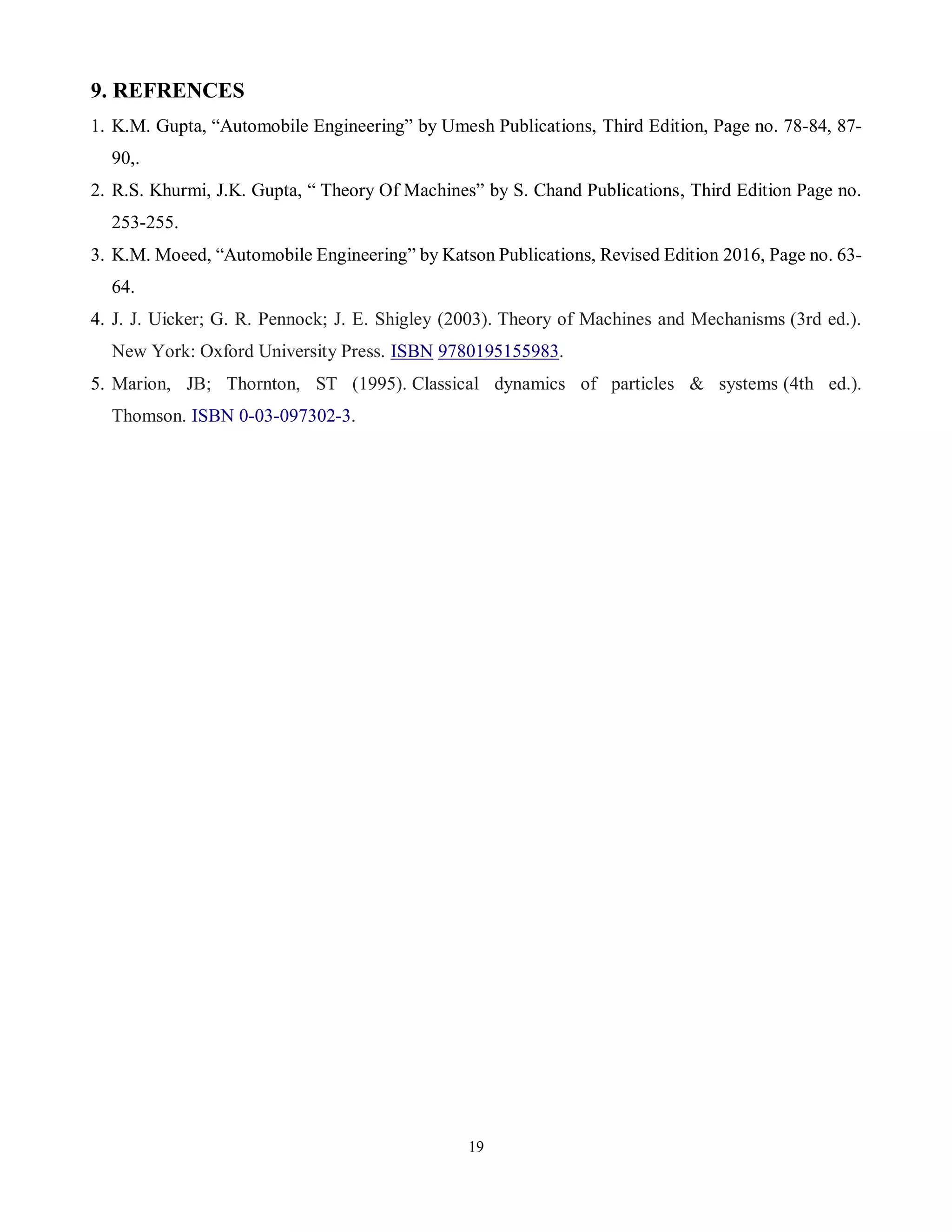 19
9. REFRENCES
1. K.M. Gupta, “Automobile Engineering” by Umesh Publications, Third Edition, Page no. 78-84, 87-
90,.
2. R.S. Khurmi, J.K. Gupta, “ Theory Of Machines” by S. Chand Publications, Third Edition Page no.
253-255.
3. K.M. Moeed, “Automobile Engineering” by Katson Publications, Revised Edition 2016, Page no. 63-
64.
4. J. J. Uicker; G. R. Pennock; J. E. Shigley (2003). Theory of Machines and Mechanisms (3rd ed.).
New York: Oxford University Press. ISBN 9780195155983.
5. Marion, JB; Thornton, ST (1995). Classical dynamics of particles & systems (4th ed.).
Thomson. ISBN 0-03-097302-3.
 