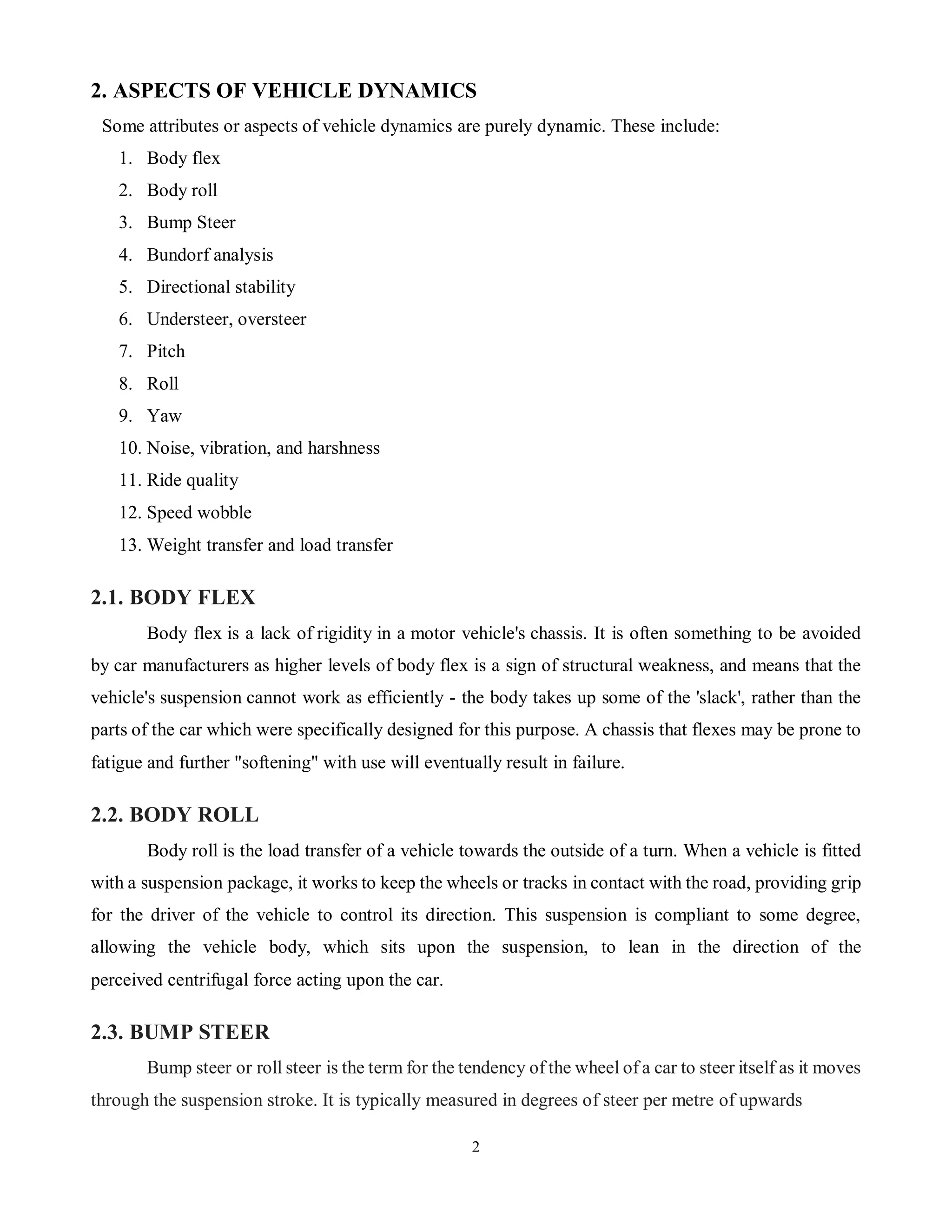 2
2. ASPECTS OF VEHICLE DYNAMICS
Some attributes or aspects of vehicle dynamics are purely dynamic. These include:
1. Body flex
2. Body roll
3. Bump Steer
4. Bundorf analysis
5. Directional stability
6. Understeer, oversteer
7. Pitch
8. Roll
9. Yaw
10. Noise, vibration, and harshness
11. Ride quality
12. Speed wobble
13. Weight transfer and load transfer
2.1. BODY FLEX
Body flex is a lack of rigidity in a motor vehicle's chassis. It is often something to be avoided
by car manufacturers as higher levels of body flex is a sign of structural weakness, and means that the
vehicle's suspension cannot work as efficiently - the body takes up some of the 'slack', rather than the
parts of the car which were specifically designed for this purpose. A chassis that flexes may be prone to
fatigue and further "softening" with use will eventually result in failure.
2.2. BODY ROLL
Body roll is the load transfer of a vehicle towards the outside of a turn. When a vehicle is fitted
with a suspension package, it works to keep the wheels or tracks in contact with the road, providing grip
for the driver of the vehicle to control its direction. This suspension is compliant to some degree,
allowing the vehicle body, which sits upon the suspension, to lean in the direction of the
perceived centrifugal force acting upon the car.
2.3. BUMP STEER
Bump steer or roll steer is the term for the tendency of the wheel of a car to steer itself as it moves
through the suspension stroke. It is typically measured in degrees of steer per metre of upwards
 