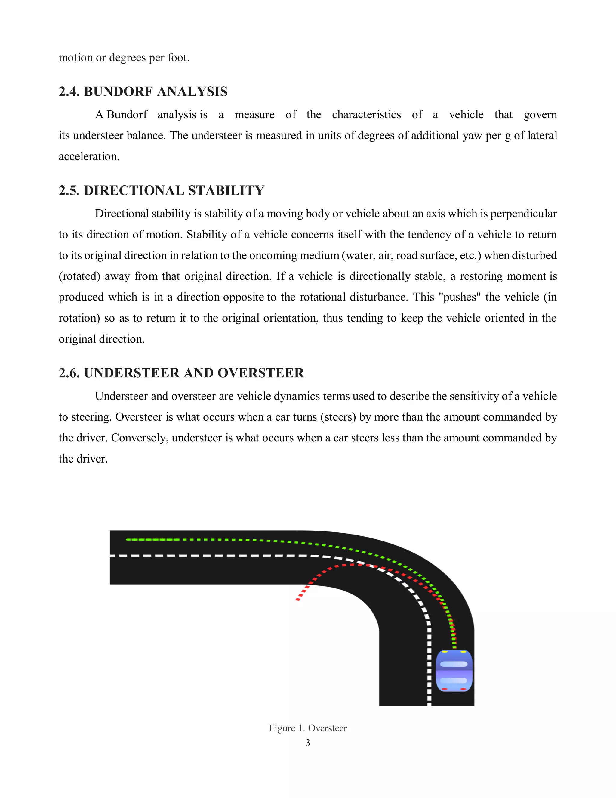 3
motion or degrees per foot.
2.4. BUNDORF ANALYSIS
A Bundorf analysis is a measure of the characteristics of a vehicle that govern
its understeer balance. The understeer is measured in units of degrees of additional yaw per g of lateral
acceleration.
2.5. DIRECTIONAL STABILITY
Directional stability is stability of a moving body or vehicle about an axis which is perpendicular
to its direction of motion. Stability of a vehicle concerns itself with the tendency of a vehicle to return
to its original direction in relation to the oncoming medium (water, air, road surface, etc.) when disturbed
(rotated) away from that original direction. If a vehicle is directionally stable, a restoring moment is
produced which is in a direction opposite to the rotational disturbance. This "pushes" the vehicle (in
rotation) so as to return it to the original orientation, thus tending to keep the vehicle oriented in the
original direction.
2.6. UNDERSTEER AND OVERSTEER
Understeer and oversteer are vehicle dynamics terms used to describe the sensitivity of a vehicle
to steering. Oversteer is what occurs when a car turns (steers) by more than the amount commanded by
the driver. Conversely, understeer is what occurs when a car steers less than the amount commanded by
the driver.
Figure 1. Oversteer
 
