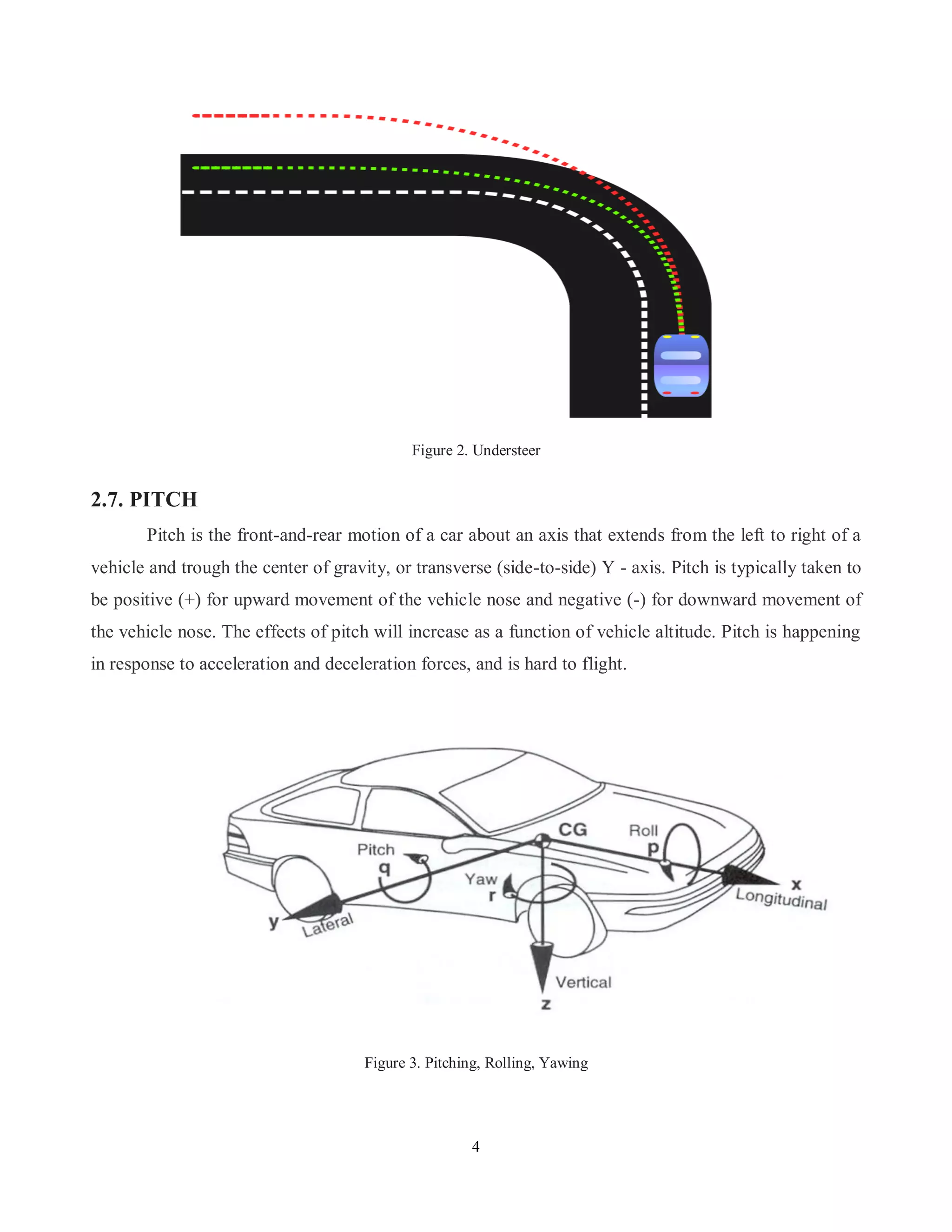 4
Figure 2. Understeer
2.7. PITCH
Pitch is the front-and-rear motion of a car about an axis that extends from the left to right of a
vehicle and trough the center of gravity, or transverse (side-to-side) Y - axis. Pitch is typically taken to
be positive (+) for upward movement of the vehicle nose and negative (-) for downward movement of
the vehicle nose. The effects of pitch will increase as a function of vehicle altitude. Pitch is happening
in response to acceleration and deceleration forces, and is hard to flight.
Figure 3. Pitching, Rolling, Yawing
 