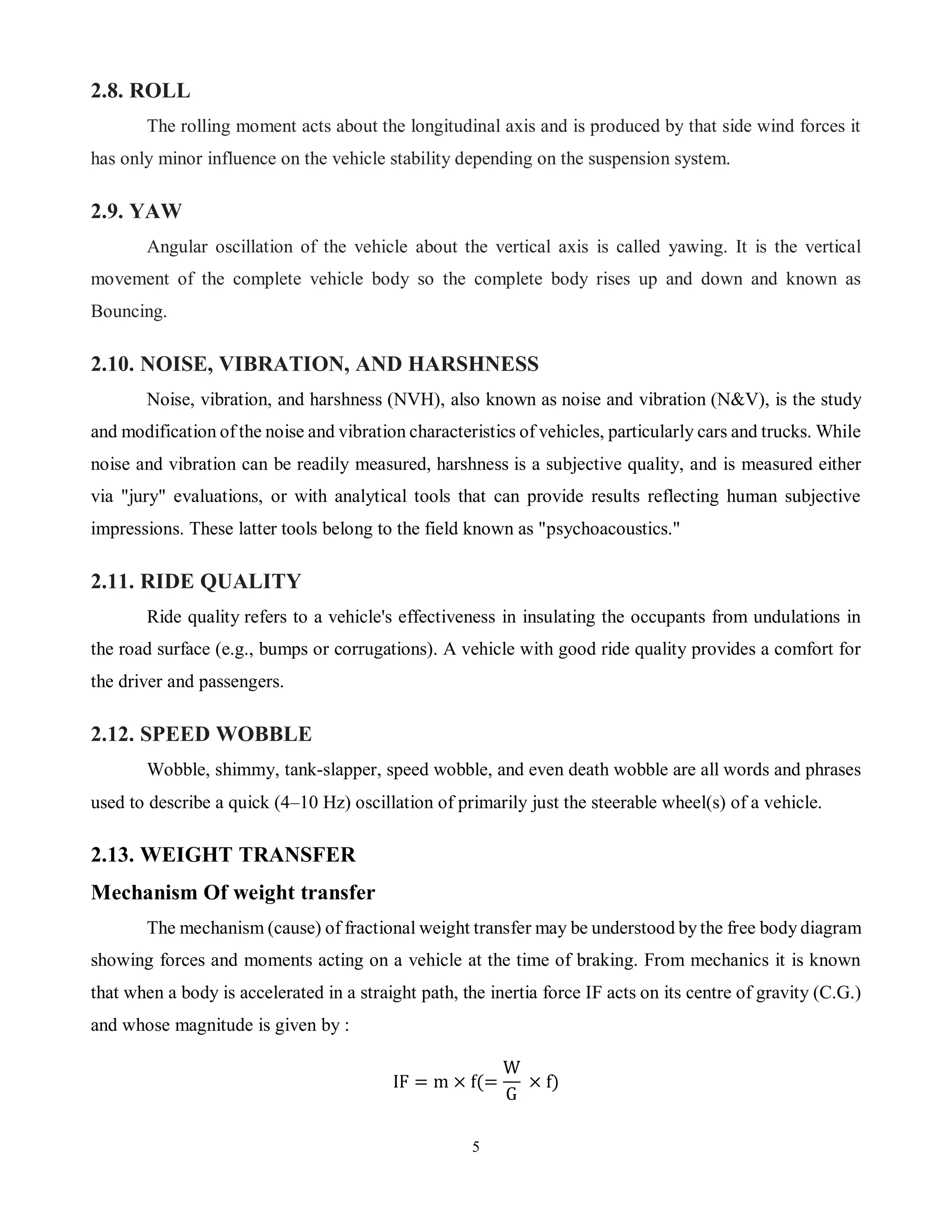 5
2.8. ROLL
The rolling moment acts about the longitudinal axis and is produced by that side wind forces it
has only minor influence on the vehicle stability depending on the suspension system.
2.9. YAW
Angular oscillation of the vehicle about the vertical axis is called yawing. It is the vertical
movement of the complete vehicle body so the complete body rises up and down and known as
Bouncing.
2.10. NOISE, VIBRATION, AND HARSHNESS
Noise, vibration, and harshness (NVH), also known as noise and vibration (N&V), is the study
and modification of the noise and vibration characteristics of vehicles, particularly cars and trucks. While
noise and vibration can be readily measured, harshness is a subjective quality, and is measured either
via "jury" evaluations, or with analytical tools that can provide results reflecting human subjective
impressions. These latter tools belong to the field known as "psychoacoustics."
2.11. RIDE QUALITY
Ride quality refers to a vehicle's effectiveness in insulating the occupants from undulations in
the road surface (e.g., bumps or corrugations). A vehicle with good ride quality provides a comfort for
the driver and passengers.
2.12. SPEED WOBBLE
Wobble, shimmy, tank-slapper, speed wobble, and even death wobble are all words and phrases
used to describe a quick (4–10 Hz) oscillation of primarily just the steerable wheel(s) of a vehicle.
2.13. WEIGHT TRANSFER
Mechanism Of weight transfer
The mechanism (cause) of fractional weight transfer may be understood by the free body diagram
showing forces and moments acting on a vehicle at the time of braking. From mechanics it is known
that when a body is accelerated in a straight path, the inertia force IF acts on its centre of gravity (C.G.)
and whose magnitude is given by :
IF = m × f(=
W
G
× f)
 