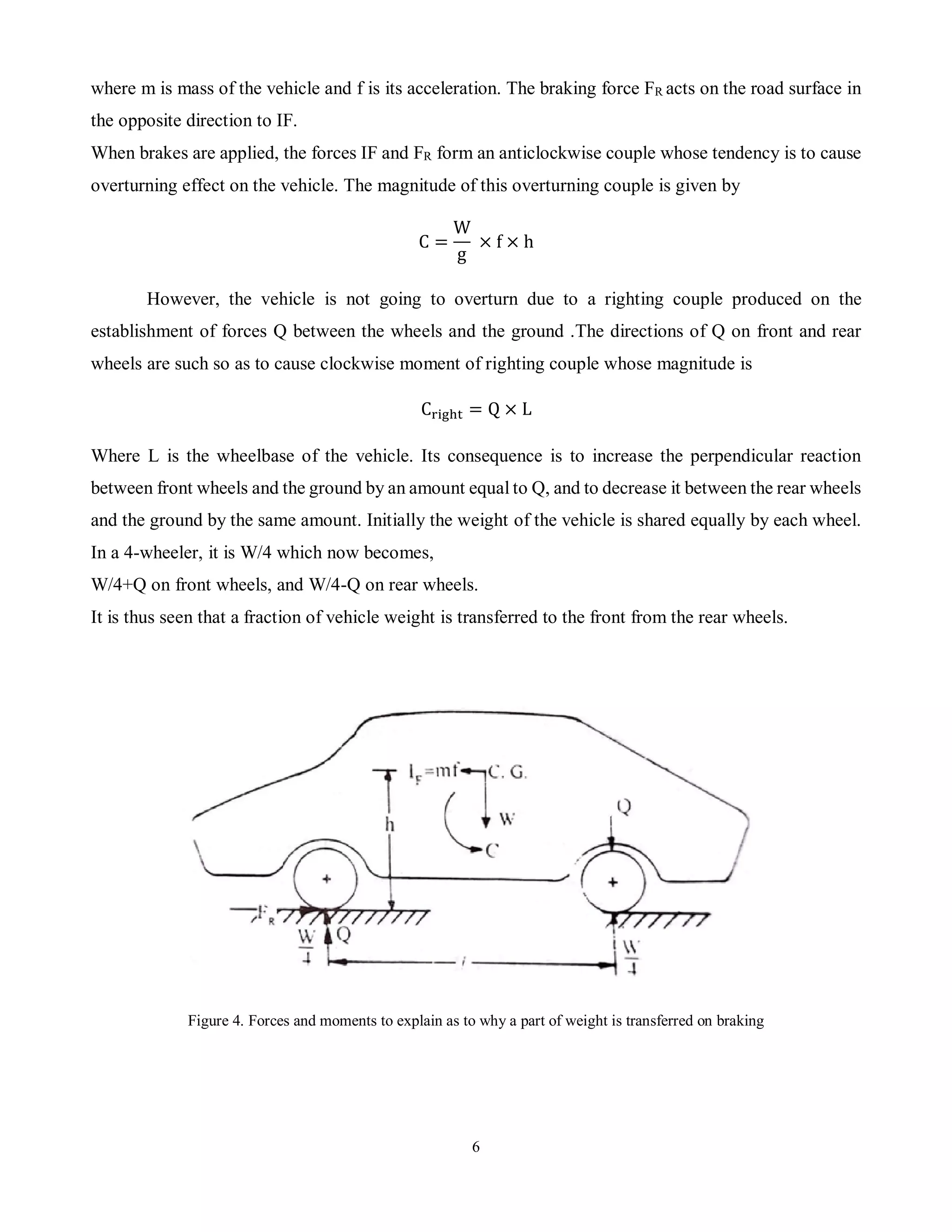 6
where m is mass of the vehicle and f is its acceleration. The braking force FR acts on the road surface in
the opposite direction to IF.
When brakes are applied, the forces IF and FR form an anticlockwise couple whose tendency is to cause
overturning effect on the vehicle. The magnitude of this overturning couple is given by
C =
W
g
× f × h
However, the vehicle is not going to overturn due to a righting couple produced on the
establishment of forces Q between the wheels and the ground .The directions of Q on front and rear
wheels are such so as to cause clockwise moment of righting couple whose magnitude is
Cright = Q × L
Where L is the wheelbase of the vehicle. Its consequence is to increase the perpendicular reaction
between front wheels and the ground by an amount equal to Q, and to decrease it between the rear wheels
and the ground by the same amount. Initially the weight of the vehicle is shared equally by each wheel.
In a 4-wheeler, it is W/4 which now becomes,
W/4+Q on front wheels, and W/4-Q on rear wheels.
It is thus seen that a fraction of vehicle weight is transferred to the front from the rear wheels.
Figure 4. Forces and moments to explain as to why a part of weight is transferred on braking
 