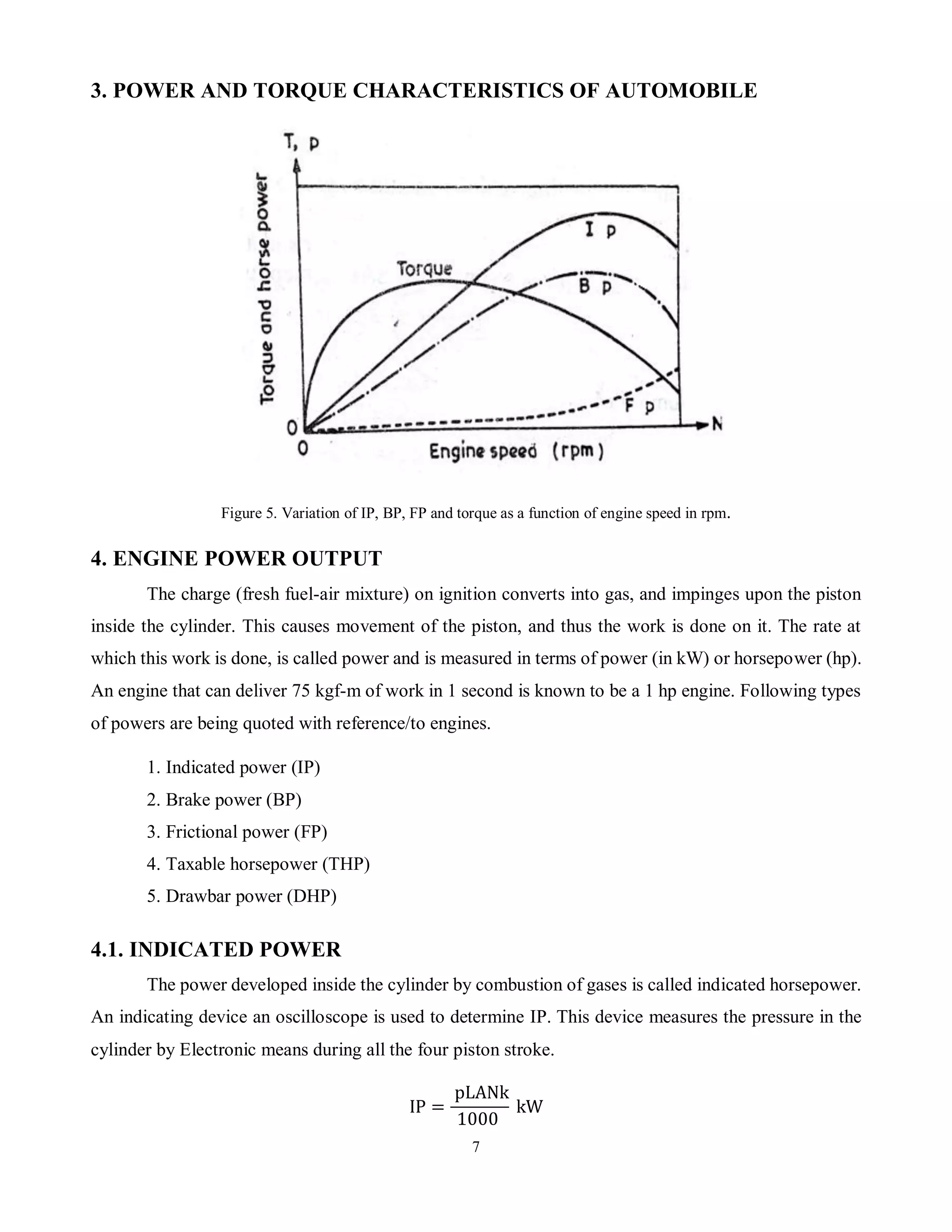 7
3. POWER AND TORQUE CHARACTERISTICS OF AUTOMOBILE
Figure 5. Variation of IP, BP, FP and torque as a function of engine speed in rpm.
4. ENGINE POWER OUTPUT
The charge (fresh fuel-air mixture) on ignition converts into gas, and impinges upon the piston
inside the cylinder. This causes movement of the piston, and thus the work is done on it. The rate at
which this work is done, is called power and is measured in terms of power (in kW) or horsepower (hp).
An engine that can deliver 75 kgf-m of work in 1 second is known to be a 1 hp engine. Following types
of powers are being quoted with reference/to engines.
1. Indicated power (IP)
2. Brake power (BP)
3. Frictional power (FP)
4. Taxable horsepower (THP)
5. Drawbar power (DHP)
4.1. INDICATED POWER
The power developed inside the cylinder by combustion of gases is called indicated horsepower.
An indicating device an oscilloscope is used to determine IP. This device measures the pressure in the
cylinder by Electronic means during all the four piston stroke.
IP =
pLANk
1000
kW
 