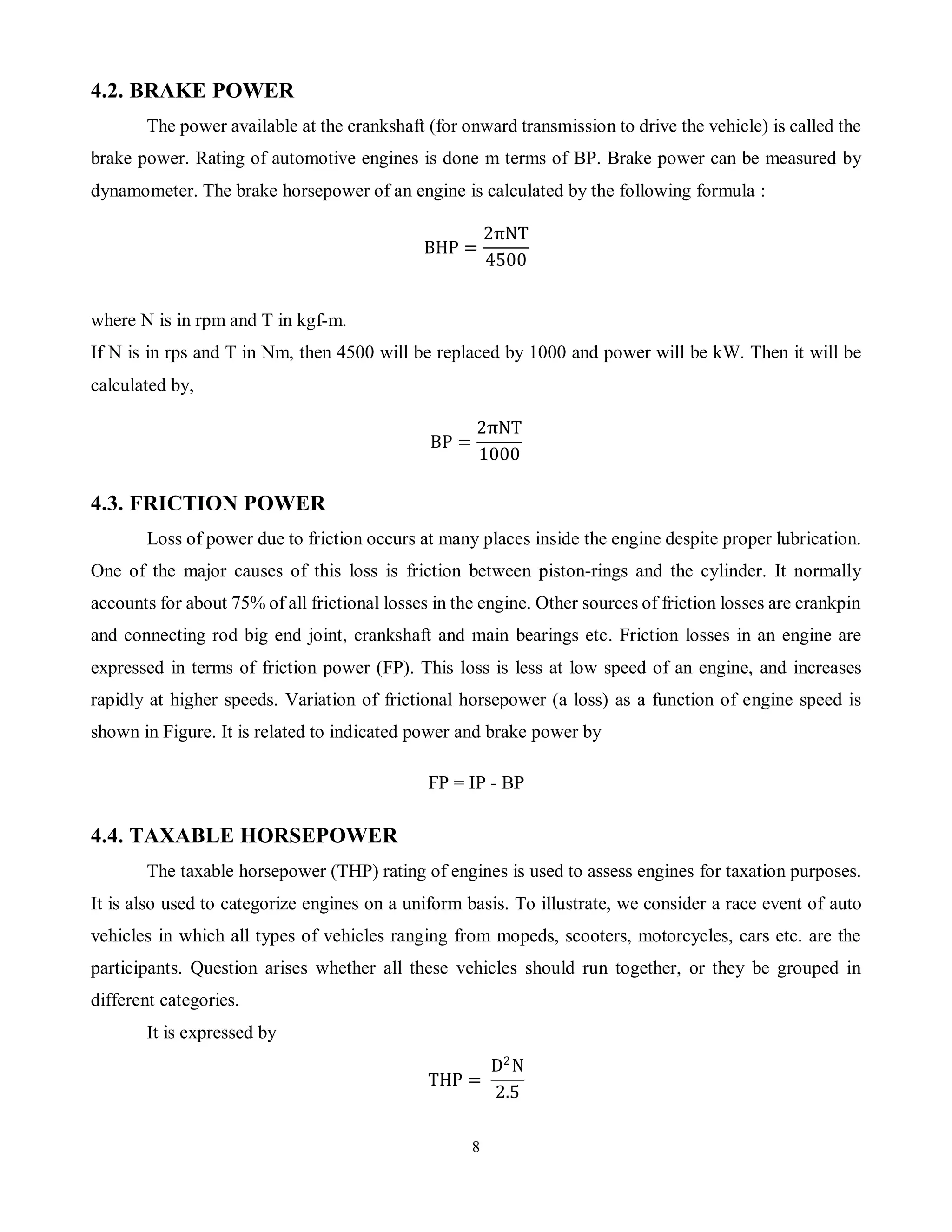 8
4.2. BRAKE POWER
The power available at the crankshaft (for onward transmission to drive the vehicle) is called the
brake power. Rating of automotive engines is done m terms of BP. Brake power can be measured by
dynamometer. The brake horsepower of an engine is calculated by the following formula :
BHP =
2πNT
4500
where N is in rpm and T in kgf-m.
If N is in rps and T in Nm, then 4500 will be replaced by 1000 and power will be kW. Then it will be
calculated by,
BP =
2πNT
1000
4.3. FRICTION POWER
Loss of power due to friction occurs at many places inside the engine despite proper lubrication.
One of the major causes of this loss is friction between piston-rings and the cylinder. It normally
accounts for about 75% of all frictional losses in the engine. Other sources of friction losses are crankpin
and connecting rod big end joint, crankshaft and main bearings etc. Friction losses in an engine are
expressed in terms of friction power (FP). This loss is less at low speed of an engine, and increases
rapidly at higher speeds. Variation of frictional horsepower (a loss) as a function of engine speed is
shown in Figure. It is related to indicated power and brake power by
FP = IP - BP
4.4. TAXABLE HORSEPOWER
The taxable horsepower (THP) rating of engines is used to assess engines for taxation purposes.
It is also used to categorize engines on a uniform basis. To illustrate, we consider a race event of auto
vehicles in which all types of vehicles ranging from mopeds, scooters, motorcycles, cars etc. are the
participants. Question arises whether all these vehicles should run together, or they be grouped in
different categories.
It is expressed by
THP =
D2
N
2.5
 