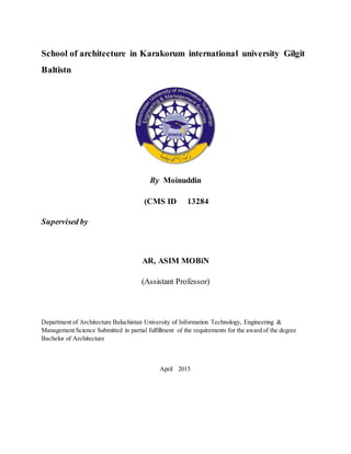 School of architecture in Karakorum international university Gilgit
Baltistn
By Moinuddin
(CMS ID 13284
Supervised by
AR, ASIM MOBiN
(Assistant Professor)
Department of Architecture Baluchistan University of Information Technology, Engineering &
Management Science Submitted in partial fulfillment of the requirements for the award of the degree
Bachelor of Architecture
April 2015
 
