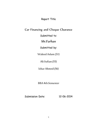 1
Report Title
Car Financing and Cheque Clearance
Submitted to:
Mr.Farhan
Submitted by:
Waleed Aslam (51)
Ali Sufian(55)
Izhar Ahmed (56)
BBA4th Semester
Submission Date: 12-06-2014
 