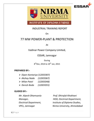 1 | P a g e
INDUSTRIAL TRAINING REPORT
On
77 MW POWER-PLANT & PROTECTION
At
Vadinar Power Company Limited,
ESSAR, Jamnagar
During
8th
Dec, 2014 to 10th
Jan, 2015
PREPARED BY:-
 Dipen Kantariya (12DEE007)
 Akshay Nada (12DEE067)
 Milan Patel (12DEE048)
 Denish Boda (12DEE055)
GUIDED BY:-
Mr. Alpesh Dhamsania Prof. Dhirajlal Khokhani
Manager, HOD, Electrical Department,
Electrical Department, Institute of Diploma Studies,
VPCL, Jamnagar Nirma University, Ahmedabad
 