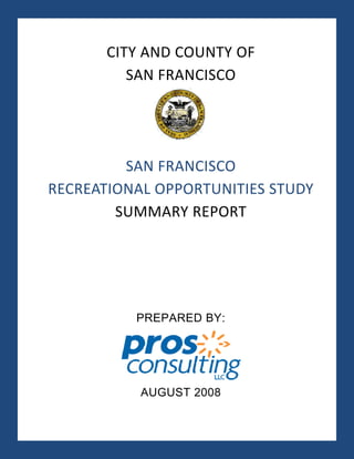  


             CITY AND COUNTY OF  
                SAN FRANCISCO 
          
          
          
             SAN FRANCISCO  
    RECREATIONAL OPPORTUNITIES STUDY 
            SUMMARY REPORT 




                PREPARED BY:




                 AUGUST 2008

                   i 
 