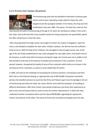 Tan Min Chuen (0322938) Chang Huey Yi (0322898) Muhammad A'ameer Mohd A'aseem (0322891)
Ng Kwang Zhou (0322802) Koo Jian Xiang (0322975)
12
5.2.2 Eroma Hair Saloon (Kuantan)
The hairdressing salon that we decided to interview in Kuantan goes
by the name Eroma. Owned by a lady called Yin Sook Yee, who
happens to be the youngest member in her family, the shop was first
established in the year 1985. The owner, Yin Sook Yee, took her first
step towards the path of hairdressing at the age of 14, when she worked as a helper in her aunt’s
hair salon. Due to the fact that it was located nearby her living compound, she would often spend
her after school hours in that hair salon.
After she graduated from high school, she sought to further her studies in Singapore. Upon her
return, she decided to establish her own salon. Initially, however, she did not have the sufficient
funds to do so. With the help of her relatives, she managed to raise enough money; and, at the
age of 24, she finally established her own salon alongside her two elder sisters. During the start of
her business, as with most other businesses during this stage, her income was not as stable as she
had wanted it to be due to the absence of loyalty and consistency in her customers. As time
passed, however, she gained the loyalty of some of her customers which led to an increase in the
consistency of her customers, as well as a more stable flow of income.
In 1996, she took on the challenge of renovating her business premises, increasing its size from
half a lot to a full shop lot totaling, an approximate cost of RM 20.000. During the renovation
period, she travelled overseas to countries like China and Tokyo to gain more knowledge in the art
of hairdressing and refine her skills. Her sisters did the same with the exception of travelling to
different destinations. After their travels, they would rendezvous and share their experiences as
well as the new techniques they’ve come to learn for further improvement. In 2010, the shop
underwent another renovation which cost her about RM 80,000, upgrading her equipment,
interior and exterior of the salon. The venue of Eroma has remained unchanged up to this day.
 