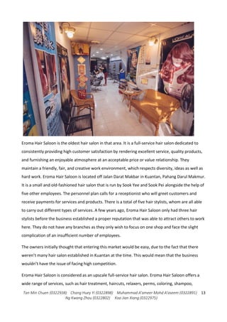 Tan Min Chuen (0322938) Chang Huey Yi (0322898) Muhammad A'ameer Mohd A'aseem (0322891)
Ng Kwang Zhou (0322802) Koo Jian Xiang (0322975)
13
Eroma Hair Saloon is the oldest hair salon in that area. It is a full-service hair salon dedicated to
consistently providing high customer satisfaction by rendering excellent service, quality products,
and furnishing an enjoyable atmosphere at an acceptable price or value relationship. They
maintain a friendly, fair, and creative work environment, which respects diversity, ideas as well as
hard work. Eroma Hair Saloon is located off Jalan Darat Makbar in Kuantan, Pahang Darul Makmur.
It is a small and old-fashioned hair salon that is run by Sook Yee and Sook Pei alongside the help of
five other employees. The personnel plan calls for a receptionist who will greet customers and
receive payments for services and products. There is a total of five hair stylists, whom are all able
to carry out different types of services. A few years ago, Eroma Hair Saloon only had three hair
stylists before the business established a proper reputation that was able to attract others to work
here. They do not have any branches as they only wish to focus on one shop and face the slight
complication of an insufficient number of employees.
The owners initially thought that entering this market would be easy, due to the fact that there
weren’t many hair salon established in Kuantan at the time. This would mean that the business
wouldn’t have the issue of facing high competition.
Eroma Hair Saloon is considered as an upscale full-service hair salon. Eroma Hair Saloon offers a
wide range of services, such as hair treatment, haircuts, relaxers, perms, coloring, shampoo,
 