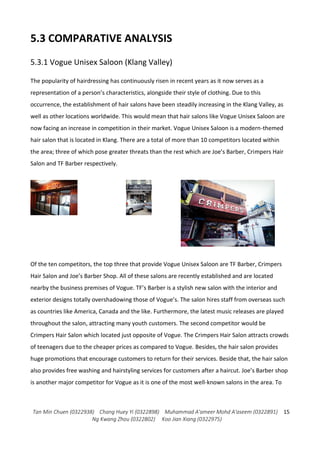 Tan Min Chuen (0322938) Chang Huey Yi (0322898) Muhammad A'ameer Mohd A'aseem (0322891)
Ng Kwang Zhou (0322802) Koo Jian Xiang (0322975)
15
5.3 COMPARATIVE ANALYSIS
5.3.1 Vogue Unisex Saloon (Klang Valley)
The popularity of hairdressing has continuously risen in recent years as it now serves as a
representation of a person’s characteristics, alongside their style of clothing. Due to this
occurrence, the establishment of hair salons have been steadily increasing in the Klang Valley, as
well as other locations worldwide. This would mean that hair salons like Vogue Unisex Saloon are
now facing an increase in competition in their market. Vogue Unisex Saloon is a modern-themed
hair salon that is located in Klang. There are a total of more than 10 competitors located within
the area; three of which pose greater threats than the rest which are Joe’s Barber, Crimpers Hair
Salon and TF Barber respectively.
Of the ten competitors, the top three that provide Vogue Unisex Saloon are TF Barber, Crimpers
Hair Salon and Joe’s Barber Shop. All of these salons are recently established and are located
nearby the business premises of Vogue. TF’s Barber is a stylish new salon with the interior and
exterior designs totally overshadowing those of Vogue’s. The salon hires staff from overseas such
as countries like America, Canada and the like. Furthermore, the latest music releases are played
throughout the salon, attracting many youth customers. The second competitor would be
Crimpers Hair Salon which located just opposite of Vogue. The Crimpers Hair Salon attracts crowds
of teenagers due to the cheaper prices as compared to Vogue. Besides, the hair salon provides
huge promotions that encourage customers to return for their services. Beside that, the hair salon
also provides free washing and hairstyling services for customers after a haircut. Joe’s Barber shop
is another major competitor for Vogue as it is one of the most well-known salons in the area. To
 