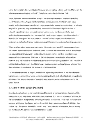Tan Min Chuen (0322938) Chang Huey Yi (0322898) Muhammad A'ameer Mohd A'aseem (0322891)
Ng Kwang Zhou (0322802) Koo Jian Xiang (0322975)
16
add to its reputation, it’s owned by Joe Flizzow, a famous hip hop artist in Malaysia. Moreover. the
salon’s designs were inspired by Frank’s Chop Shop, a salon located in New York.
Vogue, however, remains calm when facing its surrounding competitors. Instead of worrying
about the competition, Vogue maintains its focus on its customers. The hairdressers would
provide professional advice towards their customers and give suggestions on the types of haircuts
they should give a try. They wholeheartedly serve their customers with a good attitude to
establish a good impression towards the shop. Moreover, the hairdressers will also give
professional advice regarding the customer’s hair condition and suggest a suitable product for
them to use. Throughout the years, the hair salon has successfully retained most of their
customers as well as landing new customers through the recommendations of existing customers.
When new hair salons are considering to enter this market, they would first require experience
and several techniques in order for their business to survive the competitive market. Hairdressers
are required to continuously stay up-to-date with current fashion trends in order to manage
upcoming hairstyle requests. When one of the hairdressers are experiencing a hair-related
problem, they are advised to discuss the issue with their fellow colleagues to look for a solution. In
addition to that, hairdressers should also keep a creative mindset and stay focused when serving
their customers to ensure that the best service can be provided.
The nature of the market of Vogue Unisex Saloon is perfectly competitive as the market shows a
high amount of competition, where competitors compete with each other to attract new potential
customers. This market also lacks of monopoly, which means when one business controls the
whole market.
5.3.2 Eroma Hair Saloon (Kuantan)
Recently, there has been an increase in the establishments of hair salons in the Kuantan, which
means that Eroma Hair Saloon is facing strong competition in its market. Eroma Hair Saloon is an
old-fashioned salon that promotes a friendly ambiences and services. There are 8 hair salons that
compete with Eroma Hair Saloon such as, Dream Hair Salon, Momentum Salon, THL Unisex Hair
Saloon, Top Concept Hair and Beauty Salon, Cheng Cheng Hair and Beauty Salon, MeiChi Beauty
Cut Hair Saloon, Maroon Hair Studio and Sand Hair Saloon.
 