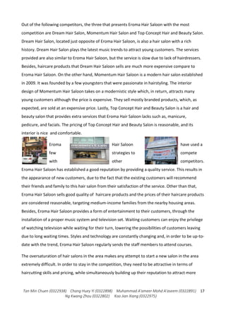 Tan Min Chuen (0322938) Chang Huey Yi (0322898) Muhammad A'ameer Mohd A'aseem (0322891)
Ng Kwang Zhou (0322802) Koo Jian Xiang (0322975)
17
Out of the following competitors, the three that presents Eroma Hair Saloon with the most
competition are Dream Hair Salon, Momentum Hair Salon and Top Concept Hair and Beauty Salon.
Dream Hair Salon, located just opposite of Eroma Hair Saloon, is also a hair salon with a rich
history. Dream Hair Salon plays the latest music trends to attract young customers. The services
provided are also similar to Eroma Hair Saloon, but the service is slow due to lack of hairdressers.
Besides, haircare products that Dream Hair Saloon sells are much more expensive compare to
Eroma Hair Saloon. On the other hand, Momentum Hair Saloon is a modern hair salon established
in 2009. It was founded by a few youngsters that were passionate in hairstyling. The interior
design of Momentum Hair Saloon takes on a modernistic style which, in return, attracts many
young customers although the price is expensive. They sell mostly branded products, which, as
expected, are sold at an expensive price. Lastly, Top Concept Hair and Beauty Salon is a hair and
beauty salon that provides extra services that Eroma Hair Saloon lacks such as, manicure,
pedicure, and facials. The pricing of Top Concept Hair and Beauty Salon is reasonable, and its
interior is nice and comfortable.
Eroma Hair Saloon have used a
few strategies to compete
with other competitors.
Eroma Hair Saloon has established a good reputation by providing a quality service. This results in
the appearance of new customers, due to the fact that the existing customers will recommend
their friends and family to this hair salon from their satisfaction of the service. Other than that,
Eroma Hair Saloon sells good quality of haircare products and the prices of their haircare products
are considered reasonable, targeting medium-income families from the nearby housing areas.
Besides, Eroma Hair Saloon provides a form of entertainment to their customers, through the
installation of a proper music system and television set. Waiting customers can enjoy the privilege
of watching television while waiting for their turn, lowering the possibilities of customers leaving
due to long waiting times. Styles and technology are constantly changing and, in order to be up-to-
date with the trend, Eroma Hair Saloon regularly sends the staff members to attend courses.
The oversaturation of hair salons in the area makes any attempt to start a new salon in the area
extremely difficult. In order to stay in the competition, they need to be attractive in terms of
haircutting skills and pricing, while simultaneously building up their reputation to attract more
 