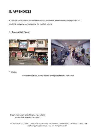 Tan Min Chuen (0322938) Chang Huey Yi (0322898) Muhammad A'ameer Mohd A'aseem (0322891)
Ng Kwang Zhou (0322802) Koo Jian Xiang (0322975)
24
8. APPENDICES
A compilation of photos and handwritten documents that were involved in the process of
studying, analysing and comparing the two hair salons.
1. Eroma Hair Salon
- Photos
View of the outside, inside, interior and space of Eroma Hair Salon.
Dream Hair Salon, one of Eroma Hair Salon’s
competitor opposite the street.
 