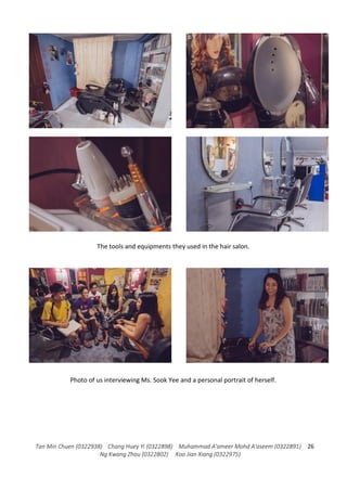 Tan Min Chuen (0322938) Chang Huey Yi (0322898) Muhammad A'ameer Mohd A'aseem (0322891)
Ng Kwang Zhou (0322802) Koo Jian Xiang (0322975)
26
The tools and equipments they used in the hair salon.
Photo of us interviewing Ms. Sook Yee and a personal portrait of herself.
 