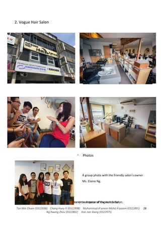 Tan Min Chuen (0322938) Chang Huey Yi (0322898) Muhammad A'ameer Mohd A'aseem (0322891)
Ng Kwang Zhou (0322802) Koo Jian Xiang (0322975)
28
2. Vogue Hair Salon
- Photos
View of the outside, inside interior and space of Vogue Hair Salon.Moments during interview and the interior of the Hair Salon.
A group photo with the friendly salon’s owner
Ms. Elaine Ng.
 