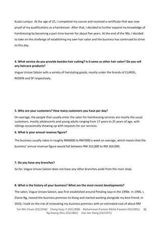 Tan Min Chuen (0322938) Chang Huey Yi (0322898) Muhammad A'ameer Mohd A'aseem (0322891)
Ng Kwang Zhou (0322802) Koo Jian Xiang (0322975)
31
Kuala Lumpur. At the age of 25, I completed my course and received a certificate that was now
proof of my qualifications as a hairdresser. After that, I decided to further expand my knowledge of
hairdressing by becoming a part-time learner for about five years. At the end of the 90s, I decided
to take on the challenge of establishing my own hair salon and the business has continued to strive
to this day.
4. What service do you provide besides hair cutting? Is it same as other hair salon? Do you sell
any haircare products?
Vogue Unisex Saloon sells a variety of hairstyling goods, mostly under the brands of CLAROL,
NIOXIN and SP respectively.
5. Who are your customers? How many customers you have per day?
On average, the people that usually enter the salon for hairdressing services are mostly the usual
customers, mostly adolescents and young adults ranging from 17 years to 25 years of age, with
siblings occasionally showing up with requests for our services.
6. What is your annual revenue figure?
The business usually rakes in roughly RM6000 to RM7000 a week on average, which means that the
business’ annual revenue figure would fall between RM 312,000 to RM 364,000.
7. Do you have any branches?
So far, Vogue Unisex Saloon does not have any other branches aside from the main shop.
8. What is the history of your business? What are the most recent developments?
The salon, Vogue Unisex Saloon, was first established around Petaling Jaya in the 1990s. In 1996, I,
Elaine Ng, moved the business premises to Klang and started working alongside my best friend. In
2010, I took on the risk of renovating my business premises with an estimated cost of about RM
 
