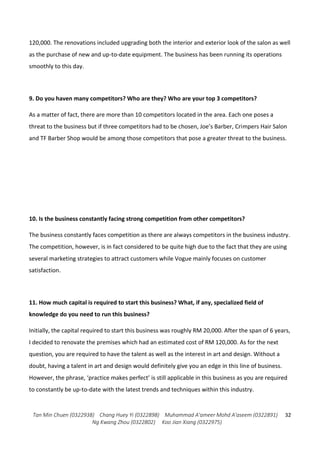 Tan Min Chuen (0322938) Chang Huey Yi (0322898) Muhammad A'ameer Mohd A'aseem (0322891)
Ng Kwang Zhou (0322802) Koo Jian Xiang (0322975)
32
120,000. The renovations included upgrading both the interior and exterior look of the salon as well
as the purchase of new and up-to-date equipment. The business has been running its operations
smoothly to this day.
9. Do you haven many competitors? Who are they? Who are your top 3 competitors?
As a matter of fact, there are more than 10 competitors located in the area. Each one poses a
threat to the business but if three competitors had to be chosen, Joe’s Barber, Crimpers Hair Salon
and TF Barber Shop would be among those competitors that pose a greater threat to the business.
10. Is the business constantly facing strong competition from other competitors?
The business constantly faces competition as there are always competitors in the business industry.
The competition, however, is in fact considered to be quite high due to the fact that they are using
several marketing strategies to attract customers while Vogue mainly focuses on customer
satisfaction.
11. How much capital is required to start this business? What, if any, specialized field of
knowledge do you need to run this business?
Initially, the capital required to start this business was roughly RM 20,000. After the span of 6 years,
I decided to renovate the premises which had an estimated cost of RM 120,000. As for the next
question, you are required to have the talent as well as the interest in art and design. Without a
doubt, having a talent in art and design would definitely give you an edge in this line of business.
However, the phrase, ‘practice makes perfect’ is still applicable in this business as you are required
to constantly be up-to-date with the latest trends and techniques within this industry.
 