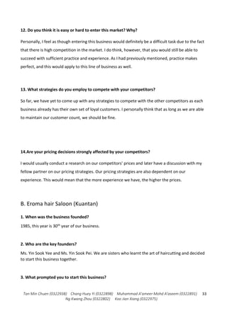 Tan Min Chuen (0322938) Chang Huey Yi (0322898) Muhammad A'ameer Mohd A'aseem (0322891)
Ng Kwang Zhou (0322802) Koo Jian Xiang (0322975)
33
12. Do you think it is easy or hard to enter this market? Why?
Personally, I feel as though entering this business would definitely be a difficult task due to the fact
that there is high competition in the market. I do think, however, that you would still be able to
succeed with sufficient practice and experience. As I had previously mentioned, practice makes
perfect, and this would apply to this line of business as well.
13. What strategies do you employ to compete with your competitors?
So far, we have yet to come up with any strategies to compete with the other competitors as each
business already has their own set of loyal customers. I personally think that as long as we are able
to maintain our customer count, we should be fine.
14.Are your pricing decisions strongly affected by your competitors?
I would usually conduct a research on our competitors’ prices and later have a discussion with my
fellow partner on our pricing strategies. Our pricing strategies are also dependent on our
experience. This would mean that the more experience we have, the higher the prices.
B. Eroma hair Saloon (Kuantan)
1. When was the business founded?
1985, this year is 30th year of our business.
2. Who are the key founders?
Ms. Yin Sook Yee and Ms. Yin Sook Pei. We are sisters who learnt the art of haircutting and decided
to start this business together.
3. What prompted you to start this business?
 
