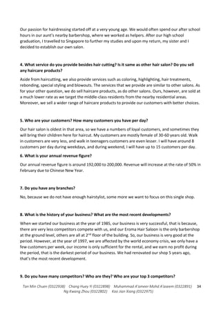Tan Min Chuen (0322938) Chang Huey Yi (0322898) Muhammad A'ameer Mohd A'aseem (0322891)
Ng Kwang Zhou (0322802) Koo Jian Xiang (0322975)
34
Our passion for hairdressing started off at a very young age. We would often spend our after school
hours in our aunt’s nearby barbershop, where we worked as helpers. After our high school
graduation, I travelled to Singapore to further my studies and upon my return, my sister and I
decided to establish our own salon.
4. What service do you provide besides hair cutting? Is it same as other hair salon? Do you sell
any haircare products?
Aside from haircutting, we also provide services such as coloring, highlighting, hair treatments,
rebonding, special styling and blowouts. The services that we provide are similar to other salons. As
for your other question, we do sell haircare products, as do other salons. Ours, however, are sold at
a much lower rate as we target the middle-class residents from the nearby residential areas.
Moreover, we sell a wider range of haircare products to provide our customers with better choices.
5. Who are your customers? How many customers you have per day?
Our hair salon is oldest in that area, so we have a numbers of loyal customers, and sometimes they
will bring their children here for haircut. My customers are mostly female of 30-60 years old. Walk
in customers are very less, and walk in teenagers customers are even lesser. I will have around 8
customers per day during weekdays, and during weekend, I will have up to 15 customers per day.
6. What is your annual revenue figure?
Our annual revenue figure is around 192,000 to 200,000. Revenue will increase at the rate of 50% in
February due to Chinese New Year.
7. Do you have any branches?
No, because we do not have enough hairstylist, some more we want to focus on this single shop.
8. What is the history of your business? What are the most recent developments?
When we started our business at the year of 1985, our business is very successful, that is because,
there are very less competitors compete with us, and our Eroma Hair Saloon is the only barbershop
at the ground level, others are all at 2nd floor of the building. So, our business is very good at the
period. However, at the year of 1997, we are affected by the world economy crisis, we only have a
few customers per week, our income is only sufficient for the rental, and we earn no profit during
the period, that is the darkest period of our business. We had renovated our shop 5 years ago,
that’s the most recent development.
9. Do you have many competitors? Who are they? Who are your top 3 competitors?
 